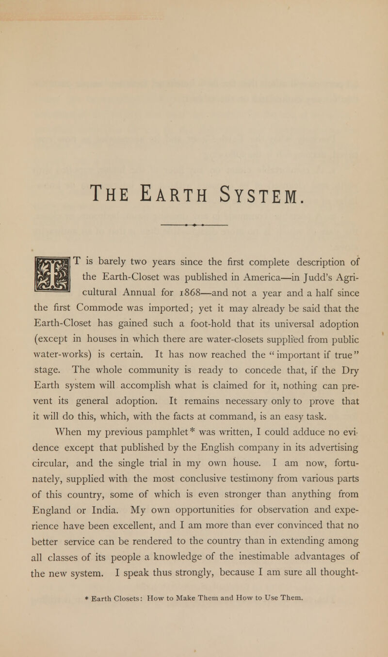 The Earth System. T is barely two years since the first complete description of the Earth-Closet was published in America—in Judd's Agri- cultural Annual for 1868—and not a year and a half since the first Commode was imported; yet it may already be said that the Earth-Closet has gained such a foot-hold that its universal adoption (except in houses in which there are water-closets supplied from public water-works) is certain. It has now reached the  important if true stage. The whole community is ready to concede that, if the Dry Earth system will accomplish what is claimed for it, nothing can pre- vent its general adoption. It remains necessary only to prove that it will do this, which, with the facts at command, is an easy task. When my previous pamphlet * was written, I could adduce no evi- dence except that published by the English company in its advertising circular, and the single trial in my own house. I am now, fortu- nately, supplied with the most conclusive testimony from various parts of this country, some of which is even stronger than anything from England or India. My own opportunities for observation and expe- rience have been excellent, and I am more than ever convinced that no better service can be rendered to the country than in extending among all classes of its people a knowledge of the inestimable advantages of the new system. I speak thus strongly, because I am sure all thought- * Earth Closets: How to Make Them and How to Use Them.