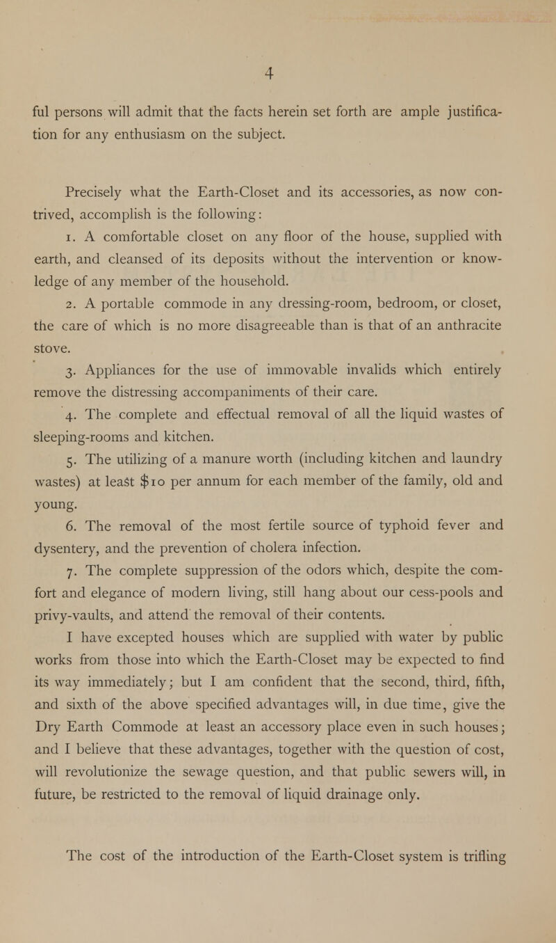 ful persons will admit that the facts herein set forth are ample justifica- tion for any enthusiasm on the subject. Precisely what the Earth-Closet and its accessories, as now con- trived, accomplish is the following: 1. A comfortable closet on any floor of the house, supplied with earth, and cleansed of its deposits without the intervention or know- ledge of any member of the household. 2. A portable commode in any dressing-room, bedroom, or closet, the care of which is no more disagreeable than is that of an anthracite stove. 3. Appliances for the use of immovable invalids which entirely remove the distressing accompaniments of their care. 4. The complete and effectual removal of all the liquid wastes of sleeping-rooms and kitchen. 5. The utilizing of a manure worth (including kitchen and laundry wastes) at least $10 per annum for each member of the family, old and young. 6. The removal of the most fertile source of typhoid fever and dysentery, and the prevention of cholera infection. 7. The complete suppression of the odors which, despite the com- fort and elegance of modern living, still hang about our cess-pools and privy-vaults, and attend the removal of their contents. I have excepted houses which are supplied with water by public works from those into which the Earth-Closet may be expected to find its way immediately; but I am confident that the second, third, fifth, and sixth of the above specified advantages will, in due time, give the Dry Earth Commode at least an accessory place even in such houses; and I believe that these advantages, together with the question of cost, will revolutionize the sewage question, and that public sewers will, in future, be restricted to the removal of liquid drainage only. The cost of the introduction of the Earth-Closet system is trifling