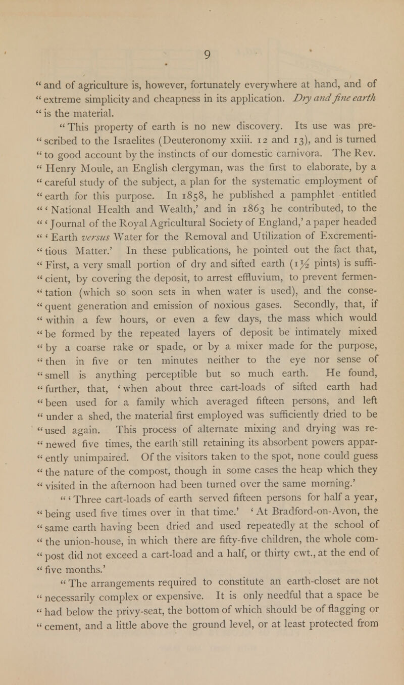  and of agriculture is, however, fortunately everywhere at hand, and of  extreme simplicity and cheapness in its application. Dry a?idfine earth  is the material.  This property of earth is no new discovery. Its use was pre-  scribed to the Israelites (Deuteronomy xxiii. 12 and 13), and is turned  to good account by the instincts of our domestic camivora. The Rev.  Henry Moule, an English clergyman, was the first to elaborate, by a  careful study of the subject, a plan for the systematic employment of earth for this purpose. In 1858, he published a pamphlet entitled 'National Health and Wealth,' and in 1863 he contributed, to the  ' Journal of the Royal Agricultural Society of England,' a paper headed  < Earth versus Water for the Removal and Utilization of Excrementi- tious Matter.' In these publications, he pointed out the fact that,  First, a very small portion of dry and sifted earth (1 pints) is suffi- cient, by covering the deposit, to arrest effluvium, to prevent fermen-  tation (which so soon sets in when water is used), and the conse-  quent generation and emission of noxious gases. Secondly, that, if  within a few hours, or even a few days, the mass which would be formed by the repeated layers of deposit be intimately mixed  by a coarse rake or spade, or by a mixer made for the purpose,  then in five or ten minutes neither to the eye nor sense of smell is anything perceptible but so much earth. He found,  further, that, < when about three cart-loads of sifted earth had been used for a family which averaged fifteen persons, and left  under a shed, the material first employed was sufficiently dried to be used again. This process of alternate mixing and drying was re- newed five times, the earth'still retaining its absorbent powers appar-  ently unimpaired. Of the visitors taken to the spot, none could guess  the nature of the compost, though in some cases the heap which they  visited in the afternoon had been turned over the same morning.'  ' Three cart-loads of earth served fifteen persons for half a year,  being used five times over in that time.' ' At Bradford-on-Avon, the  same earth having been dried and used repeatedly at the school of  the union-house, in which there are fifty-five children, the whole com-  post did not exceed a cart-load and a half, or thirty cwt., at the end of  five months.'  The arrangements required to constitute an earth-closet are not  necessarily complex or expensive. It is only needful that a space be  had below the privy-seat, the bottom of which should be of flagging or  cement, and a little above the ground level, or at least protected from
