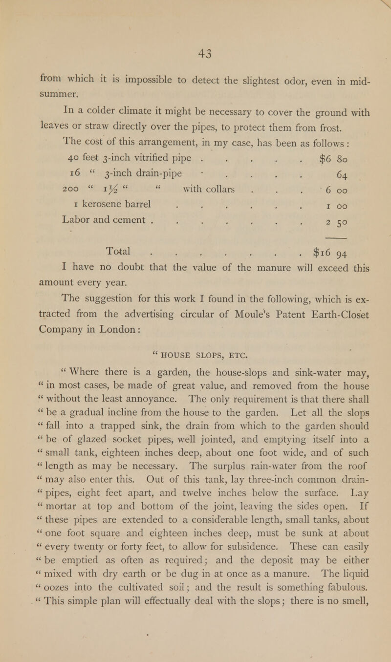 from which it is impossible to detect the slightest odor, even in mid- summer. In a colder climate it might be necessary to cover the ground with leaves or straw directly over the pipes, to protect them from frost. The cost of this arrangement, in my case, has been as follows : 40 feet 3-inch vitrified pipe . . . . . $6 80 16  3-inch drain-pipe 200  i*4   with collars 1 kerosene barrel Labor and cement .... 64 6 00 1 00 2 50 Total . . . . . . $16 94 I have no doubt that the value of the manure will exceed this amount every year. The suggestion for this work I found in the following, which is ex- tracted from the advertising circular of Moule's Patent Earth-Closet Company in London:  HOUSE SLOPS, ETC.  Where there is a garden, the house-slops and sink-water may,  in most cases, be made of great value, and removed from the house  without the least annoyance. The only requirement is that there shall  be a gradual incline from the house to the garden. Let all the slops  fall into a trapped sink, the drain from which to the garden should  be of glazed socket pipes, well jointed, and emptying itself into a  small tank, eighteen inches deep, about one foot wide, and of such  length as may be necessary. The surplus rain-water from the roof  may also enter this. Out of this tank, lay three-inch common drain-  pipes, eight feet apart, and twelve inches below the surface. Lay  mortar at top and bottom of the joint, leaving the sides open. If  these pipes are extended to a considerable length, small tanks, about  one foot square and eighteen inches deep, must be sunk at about  every twenty or forty feet, to allow for subsidence. These can easily  be emptied as often as required; and the deposit may be either  mixed with dry earth or be dug in at once as a manure. The liquid  oozes into the cultivated soil; and the result is something fabulous.  This simple plan will effectually deal with the slops; there is no smell,