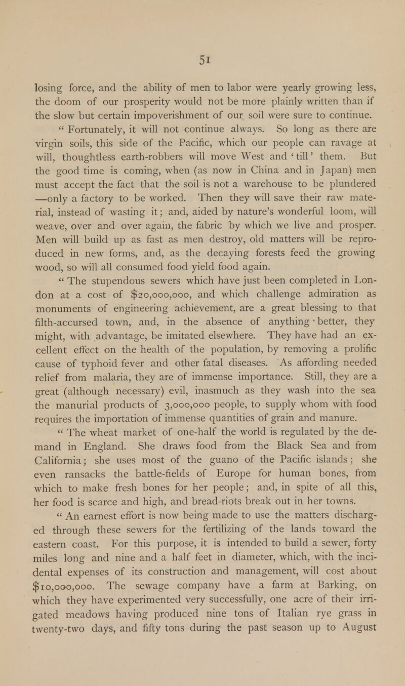 losing force, and the ability of men to labor were yearly growing less, the doom of our prosperity would not be more plainly written than if the slow but certain impoverishment of our soil were sure to continue.  Fortunately, it will not continue always. So long as there are virgin soils, this side of the Pacific, which our people can ravage at will, thoughtless earth-robbers will move West and ' till' them. But the good time is coming, when (as now in China and in Japan) men must accept the fact that the soil is not a warehouse to be plundered —only a factory to be worked. Then they will save their raw mate- rial, instead of wasting it; and, aided by nature's wonderful loom, will weave, over and over again, the fabric by which we live and prosper. Men will build up as fast as men destroy, old matters will be repro- duced in new forms, and, as the decaying forests feed the growing wood, so will all consumed food yield food again.  The stupendous sewers which have just been completed in Lon- don at a cost of $20,000,000, and which challenge admiration as monuments of engineering achievement, are a great blessing to that filth-accursed town, and, in the absence of anything ■ better, they might, with advantage, be imitated elsewhere. They have had an ex- cellent effect on the health of the population, by removing a prolific cause of typhoid fever and other fatal diseases. As affording needed relief from malaria, they are of immense importance. Still, they are a great (although necessary) evil, inasmuch as they wash into the sea the manurial products of 3,000,000 people, to supply whom with food requires the importation of immense quantities of grain and manure.  The wheat market of one-half the world is regulated by the de- mand in England. She draws food from the Black Sea and from California; she uses most of the guano of the Pacific islands; she even ransacks the battle-fields of Europe for human bones, from which to make fresh bones for her people; and, in spite of all this, her food is scarce and high, and bread-riots break out in her towns.  An earnest effort is now being made to use the matters discharg- ed through these sewers for the fertilizing of the lands toward the eastern coast. For this purpose, it is intended to build a sewer, forty miles long and nine and a half feet in diameter, which, with the inci- dental expenses of its construction and management, will cost about $10,000,000. The sewage company have a farm at Barking, on which they have experimented very successfully, one acre of their irri- gated meadows having produced nine tons of Italian rye grass in twenty-two days, and fifty tons during the past season up to August