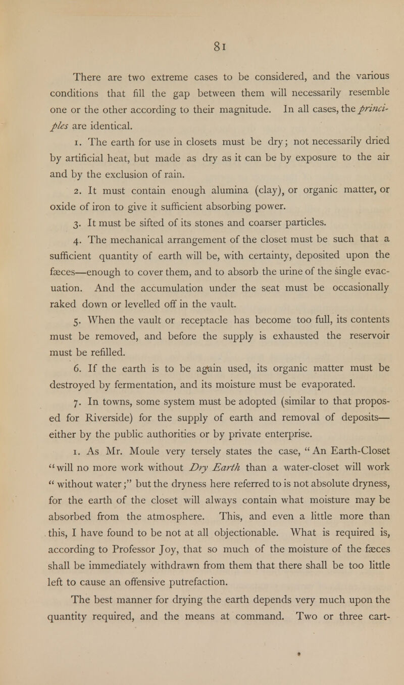 Si There are two extreme cases to be considered, and the various conditions that fill the gap between them will necessarily resemble one or the other according to their magnitude. In all cases, the princi- ples are identical. 1. The earth for use in closets must be dry; not necessarily dried by artificial heat, but made as dry as it can be by exposure to the air and by the exclusion of rain. 2. It must contain enough alumina (clay), or organic matter, or oxide of iron to give it sufficient absorbing power. 3. It must be sifted of its stones and coarser particles. 4. The mechanical arrangement of the closet must be such that a sufficient quantity of earth will be, with certainty, deposited upon the feces—enough to cover them, and to absorb the urine of the single evac- uation. And the accumulation under the seat must be occasionally raked down or levelled off in the vault. 5. When the vault or receptacle has become too full, its contents must be removed, and before the supply is exhausted the reservoir must be refilled. 6. If the earth is to be again used, its organic matter must be destroyed by fermentation, and its moisture must be evaporated. 7. In towns, some system must be adopted (similar to that propos- ed for Riverside) for the supply of earth and removal of deposits— either by the public authorities or by private enterprise. 1. As Mr. Moule very tersely states the case, An Earth-Closet will no more work without Dry Earth than a water-closet will work  without waterbut the dryness here referred to is not absolute dryness, for the earth of the closet will always contain what moisture may be absorbed from the atmosphere. This, and even a little more than this, I have found to be not at all objectionable. What is required is, according to Professor Joy, that so much of the moisture of the feces shall be immediately withdrawn from them that there shall be too little left to cause an offensive putrefaction. The best manner for drying the earth depends very much upon the quantity required, and the means at command. Two or three cart-