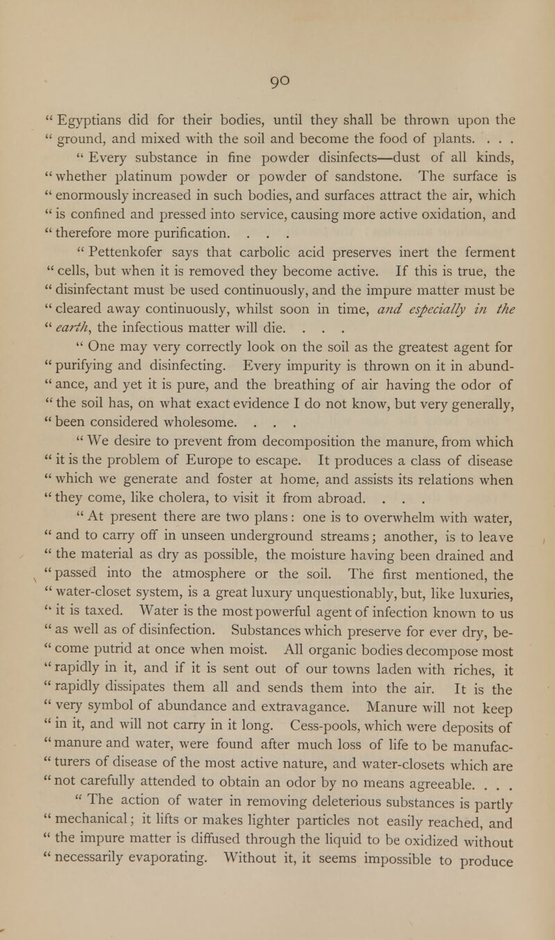 1 Egyptians did for their bodies, until they shall be thrown upon the ' ground, and mixed with the soil and become the food of plants. . . .  Every substance in fine powder disinfects—dust of all kinds, 'whether platinum powder or powder of sandstone. The surface is ' enormously increased in such bodies, and surfaces attract the air, which ' is confined and pressed into service, causing more active oxidation, and ' therefore more purification.  Pettenkofer says that carbolic acid preserves inert the ferment ' cells, but when it is removed they become active. If this is true, the ' disinfectant must be used continuously, and the impure matter must be ' cleared away continuously, whilst soon in time, and especially in the ' earth, the infectious matter will die.  One may very correctly look on the soil as the greatest agent for ' purifying and disinfecting. Every impurity is thrown on it in abund- ' ance, and yet it is pure, and the breathing of air having the odor of  the soil has, on what exact evidence I do not know, but very generally,  been considered wholesome. . . .  We desire to prevent from decomposition the manure, from which ' it is the problem of Europe to escape. It produces a class of disease ' which we generate and foster at home, and assists its relations when ' they come, like cholera, to visit it from abroad. . .  At present there are two plans: one is to overwhelm with water, ' and to carry off in unseen underground streams; another, is to leave ' the material as dry as possible, the moisture having been drained and ' passed into the atmosphere or the soil. The first mentioned, the ' water-closet system, is a great luxury unquestionably, but, like luxuries, ' it is taxed. Water is the most powerful agent of infection known to us as well as of disinfection. Substances which preserve for ever dry, be- come putrid at once when moist. All organic bodies decompose most rapidly in it, and if it is sent out of our towns laden with riches, it rapidly dissipates them all and sends them into the air. It is the very symbol of abundance and extravagance. Manure will not keep in it, and will not carry in it long. Cess-pools, which were deposits of manure and water, were found after much loss of life to be manufac- turers of disease of the most active nature, and water-closets which are not carefully attended to obtain an odor by no means agreeable.  The action of water in removing deleterious substances is partly mechanical; it lifts or makes lighter particles not easily reached, and the impure matter is diffused through the liquid to be oxidized without necessarily evaporating. Without it, it seems impossible to produce