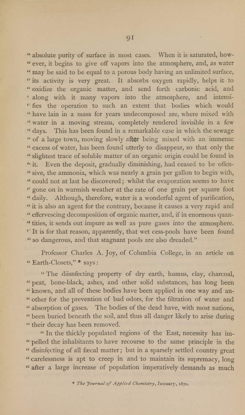  absolute purity of surface in most cases. When it is saturated, how-  ever, it begins to give off vapors into the atmosphere, and, as water  may be said to be equal to a porous body having an unlimited surface,  its activity is very great. It absorbs oxygen rapidly, helps it to  oxidize the organic matter, and send forth carbonic acid, and ' along with it many vapors into the atmosphere, and intensi-  fies the operation to such an extent that bodies which would  have lain in a mass for years undecomposed are, where mixed with  water in a moving stream, completely rendered invisible in a few  days. This has been found in a remarkable case in which the sewage  of a large town, moving slowly after being mixed with an immense  excess of water, has been found utterly to disappear, so that only the  slightest trace of soluble matter of an organic origin could be found in '* it. Even the deposit, gradually diminishing, had ceased to be offen-  sive, the ammonia, which was nearly a grain per gallon to begin with,  could not at last be discovered; whilst the evaporation seems to have '* gone on in warmish weather at the rate of one grain per square foot  daily. Although, therefore, water is a wonderful agent of purification,  it is also an agent for the contrary, because it causes a very rapid and li effervescing decomposition of organic matter, and, if in enormous quan-  tities, it sends out impure as well as pure gases into the atmosphere. It is for that reason, apparently, that wet cess-pools have been found  so dangerous, and that stagnant pools are also dreaded. Professor Charles A. Joy, of Columbia College, in an article on  Earth-Closets, * says :  The diisnfecting property of dry earth, humus, clay, charcoal,  peat, bone-black, ashes, and other solid substances, has long been  known, and all of these bodies have been applied in one way and an-  other for the prevention of bad odors, for the filtration of water and  absorption of gases. The bodies of the dead have, with most nations,  been buried beneath the soil, and thus all danger likely to arise during  their decay has been removed.  In the thickly populated regions of the East, necessity has im-  pelled the inhabitants to have recourse to the same principle in the  disinfecting of all faecal matter; but in a sparsely settled country great  carelessness is apt to creep in and to maintain its supremacy, long  after a large increase of population imperatively demands as much * The Journal of Applied Chemistry\ January, 1870.