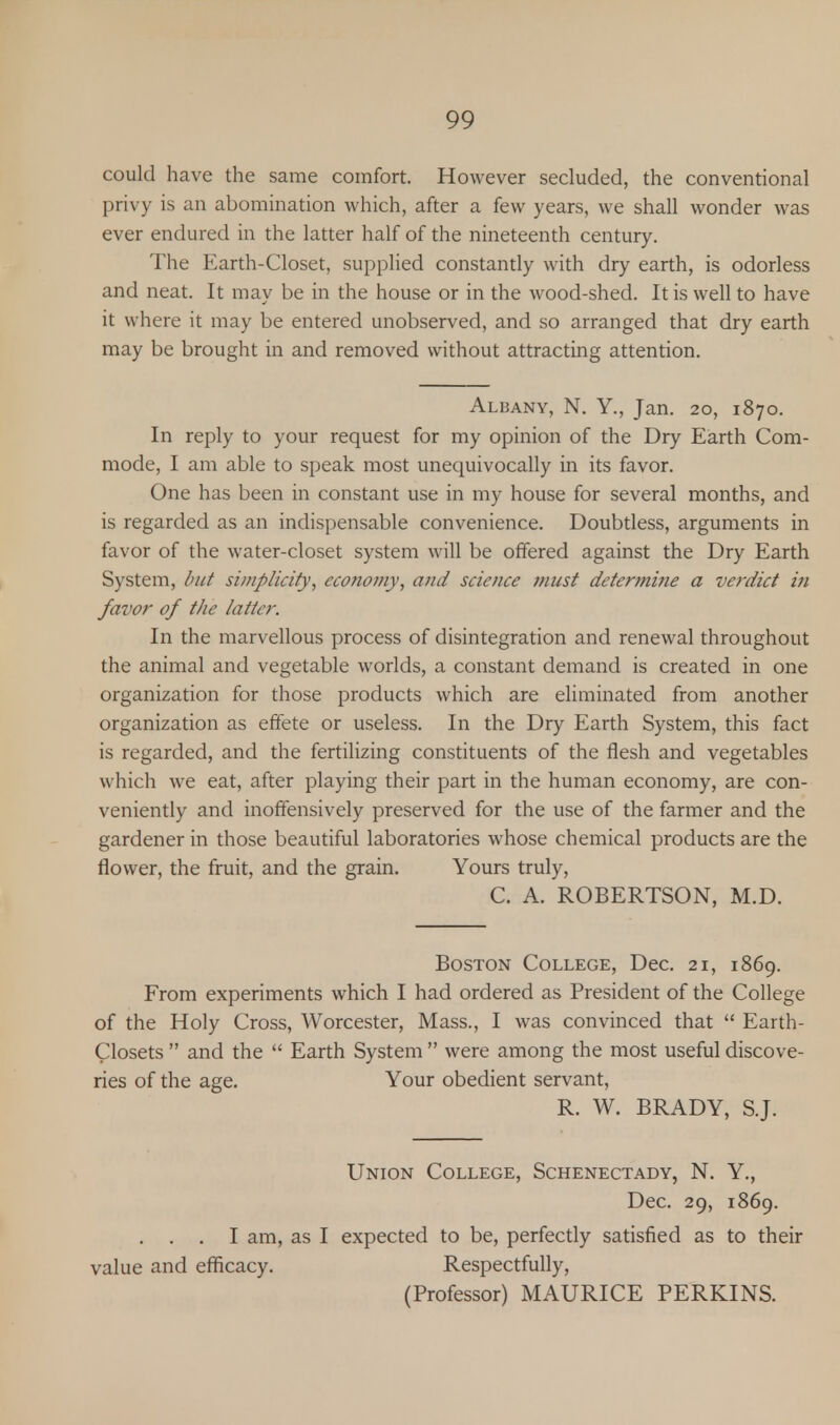 could have the same comfort. However secluded, the conventional privy is an abomination which, after a few years, we shall wonder was ever endured in the latter half of the nineteenth century. The Earth-Closet, supplied constantly with dry earth, is odorless and neat. It may be in the house or in the wood-shed. It is well to have it where it may be entered unobserved, and so arranged that dry earth may be brought in and removed without attracting attention. Albany, N. Y., Jan. 20, 1870. In reply to your request for my opinion of the Dry Earth Com- mode, I am able to speak most unequivocally in its favor. One has been in constant use in my house for several months, and is regarded as an indispensable convenience. Doubtless, arguments in favor of the water-closet system will be offered against the Dry Earth System, but simplicity, economy, and science must determine a verdict in favor of the latter. In the marvellous process of disintegration and renewal throughout the animal and vegetable worlds, a constant demand is created in one organization for those products which are eliminated from another organization as effete or useless. In the Dry Earth System, this fact is regarded, and the fertilizing constituents of the flesh and vegetables which we eat, after playing their part in the human economy, are con- veniently and inoffensively preserved for the use of the farmer and the gardener in those beautiful laboratories whose chemical products are the flower, the fruit, and the grain. Yours truly, C. A. ROBERTSON, M.D. Boston College, Dec. 21, 1869. From experiments which I had ordered as President of the College of the Holy Cross, Worcester, Mass., I was convinced that  Earth- Closets  and the  Earth System  were among the most useful discove- ries of the age. Your obedient servant, R. W. BRADY, S.J. Union College, Schenectady, N. Y., Dec. 29, 1869. . . . I am, as I expected to be, perfectly satisfied as to their value and efficacy. Respectfully, (Professor) MAURICE PERKINS.