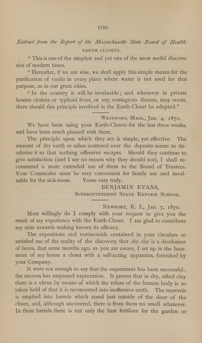 Extract from the Report of the Massachusetts State Board of Health. EARTH CLOSETS.  This is one of the simplest and yet one of the most useful discove- ries of modern times.  Hereafter, if we are wise, we shall apply this simple means for the purification of vaults in every place where water is not used for that purpose, as in our great cities.  In the country it will be invaluable; and whenever in private houses cholera or typhoid fever, or any contagious disease, may occur, there should this principle involved in the Earth-Closet be adopted. Westboro, Mass., Jan. 4, 1870. We have been using your Earth-Closets for the last three weeks, and have been much pleased with them. The principle upon which they act is simple, yet effective. The amount of dry earth or ashes scattered over the deposits seems to de- odorize it so that nothing offensive escapes. Should they continue to give satisfaction (and I see no reason why they should not), I shall re- commend a more extended use of them to the Board of Trustees. Your Commodes must be very convenient for family use and inval- uable for the sick-room. Yours very truly, BENJAMIN EVANS, Superintendent State Reform School. Newport, R. L, Jan. 7, 1870. Most willingly do I comply with your request to give you the result of my experience with the Earth-Closet. I am glad to contribute my mite towards making known its efficacy. The expositions and testimonials contained in your circulars so satisfied me of the reality of the discovery that dry clay is a deodorizer of faeces, that some months ago, as you are aware, I set up in the base- ment of my house a closet with a self-acting apparatus, furnished by your Company. It were not enough to say that the experiment has been successful; the success has surpassed expectation. It proves that in dry, sifted clay there is a virtue by means of which the refuse of the human body is so taken hold of that it is reconverted into inoffensive earth. The reservoir is emptied into barrels which stand just outside of the door of the closet, and, although uncovered, there is from them no smell whatever. In these barrels there is not only the best fertilizer for the garden or