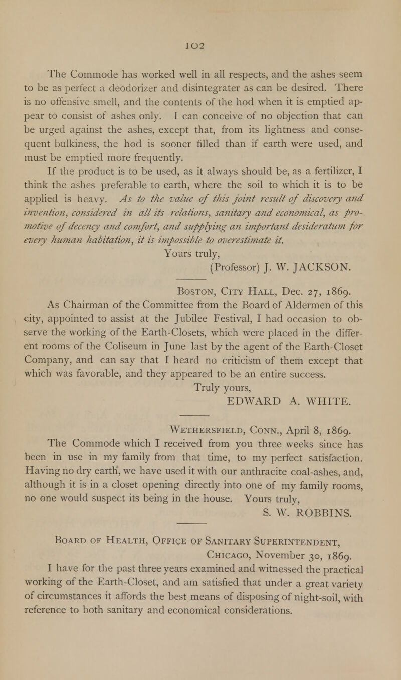The Commode has worked well in all respects, and the ashes seem to be as perfect a deodorizer and disintegrater as can be desired. There is no offensive smell, and the contents of the hod when it is emptied ap- pear to consist of ashes only. I can conceive of no objection that can be urged against the ashes, except that, from its lightness and conse- quent bulkiness, the hod is sooner filled than if earth were used, and must be emptied more frequently. If the product is to be used, as it always should be, as a fertilizer, I think the ashes preferable to earth, where the soil to which it is to be applied is heavy. As to the value of tliis joint result of discovery and invention, considered in all its relations, sanitary and economical, as pro- motive of decejicy and comfort, and supplying an important desideratum for every human habitation, it is impossible to overestimate it. Yours truly, (Professor) J. W. JACKSON. Boston, City Hall, Dec. 27, 1869. As Chairman of the Committee from the Board of Aldermen of this city, appointed to assist at the Jubilee Festival, I had occasion to ob- serve the working of the Earth-Closets, which were placed in the differ- ent rooms of the Coliseum in June last by the agent of the Earth-Closet Company, and can say that I heard no criticism of them except that which was favorable, and they appeared to be an entire success. Truly yours, EDWARD A. WHITE. Wethersfield, Conn., April 8, 1869. The Commode which I received from you three weeks since has been in use in my family from that time, to my perfect satisfaction. Having no dry earth, we have used it with our anthracite coal-ashes, and, although it is in a closet opening directly into one of my family rooms, no one would suspect its being in the house. Yours truly, S. W. ROBBINS. Board of Health, Office of Sanitary Superintendent, Chicago, November 30, 1869. I have for the past three years examined and witnessed the practical working of the Earth-Closet, and am satisfied that under a great variety of circumstances it affords the best means of disposing of night-soil, with reference to both sanitary and economical considerations.