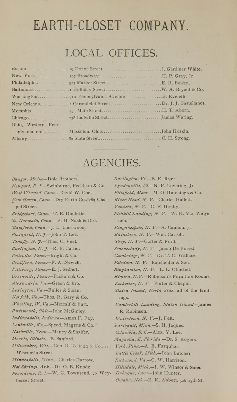 LOCAL OFFICES. Boston 19 Donne Street J. Gardiner White. New York 597 Broadway H. P. Gray, Jr Philadelphia 513 Market Street E. R. Bowen. Baltimore 1 Holliday Street W. A. Bryant & Co. Washington 910 Pennsylvania Avenue E. Eve'eth. New Orleans 2 Carondelet Street Dr. J. J. Casie'.lanos. Memphis 273 Main Street H. T. Aborn. Chicago 138 La Salle Street James Waring. Ohio, Western Penn- sylvania, etc Massillon, Ohio John Hoskin. Albany ..82 State Street C. H. Strong. AGENCIES. Bangor, Maine—Dole Brothers. Newport, R. I.—Swinburne, Peckham & Co. West Winsted, Conn—David W. Coe. New Haven, Conn.—Dry Eartli Co., 289 Cha- pel Street. Bridgeport, Conn.—T. B. Doolittle. So. Norwalk, Conn.—F. H. Nash & Bi o. Stamford, Conn.—J. L. Lockwood. Plainfteld, N. J — John T. Lee. Tenafly, N. J.—Thos. C. Veal. Burlington, N. J — R. B. Carter. I'ottsville, Penn — Bright & Co. Bradford, Penn.—Y. A. Newell. nttsburg, Penn.—E. J. Seibert. Greenville, Penn.—Packard & Co. Alexandria, Va.—Green & Bro. Lexington, Va.—Fuller & Sloan. Norfolk, Va.— Thos. R. Gary & Co. Wheeling, W. Va.—Metcalf & Burt. Portsmouth, Ohio—John McGinley. Indianapolis, Indiana—Amos F. Fay. Louisville, Ky.—Speed, Magens & Co. Nashville, Tenn.—Maney & Shaifer. Morris, Illinois.—E. Sanford. Milwaukee, Wis.—Geo. B. Kellogg ji Co.. 11; Wisconsin Street. Minneapolis, Minn.—Charles Darrow. Hot Springs, Ark.—Dr. O. B. Knodc. Providence. R. /.—W. C. Townsend, 70 Wey bosset Street. Burlington, Vt.—E. E. Ryer. Lyndonville, Vt.—N. P. Lovering. Jr. Pittsfteld, Mass.—M. O. llutchings & Co. River Head, N. Y.—Charles Hallett. Yonkers, N. Y.—C. F. Hanby. Fishkill Landing, N. Y.—W. H. Van Wage- nen. Poughkeepsie, N. Y.—A. Cannon, Jr. Rhinebeck, N. Y.—Wm. Carroll. Troy, N. Y.—Carter & Kord. Schenectady, N. Y.—Jacob De Forest. Cambridge, N. Y.—Dr. T. C. Wallace. Potsdam, N. Y.—Batchelder & Son. Binghamton, N. Y.—L. L. Olmsted. Elmira, N. Y.—Robinson's Furniture Rooms. Rochester, N. Y.—Porter & Chapin. Staten Island, North Side, all of the land- ings. Vanderbilt Landing, Staten Island—James R. Robinson. Watertown, N. Y.—J. Felt. Faribault, Minn.—S. H. Jaques. Columbia, S. C.—Alex. Y. Lee. Magnolia, E. Florida.—Dr. S. Rogers. York, Penn.—A. B. Farquhar. Battle Creek, Mich.—]o\\n Butcher Richmond, Va.—C. W. Harrison. Hillsdale, Mich.—}. W. Winsor & Sons. Dubuque, Iowa—John Hunter. Omaha, Neb.—K. K. Abbott, 506 13th St.