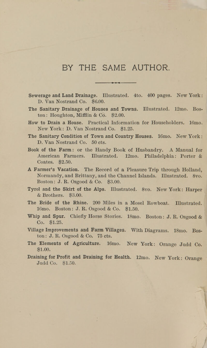 BY THE SAME AUTHOR. Sewerage and Land Drainage. Illustrated. 4to. 400 pages. New York: D. Van Nostrand Co. $G.00. The Sanitary Drainage of Houses and Towns. Illustrated. 12mo. Bos- ton: Houghton, Mifflin & Co. $2.00. How to Drain a House. Practical Information for Householders. lGmo. New York: D. Van Nostrand Co. $1.25. The Sanitary Condition of Town and Country Houses. 16mo. New York: D. Van Nostrand Co. 50 cts. Book of the Farm: or the Handy Book of Husbandry. A Manual for American Farmers. Illustrated. 12mo. Philadelphia: Porter & Coates. $2.50. A Farmer's Vacation. The Record of a Pleasure Trip through Holland, Normandy, and Brittany, and the Channel Islands. Illustrated. 8vo. Boston: J. R. Osgood & Co. $3.00. Tyrol and the Skirt of the Alps. Illustrated. 8vo. New York: Harper & Brothers. $3.00. The Bride of the Rhine. 200 Miles in a Mosel Rowboat. Illustrated. Kimo. Boston: J. R. Osgood & Co. $1.50. Whip and Spur. Chiefly Horse Stories. 18mo. Boston: J. R. Osgood & Co. $1.25. Village Improvements and Farm Villages. With Diagrams. 18mo. Bos- ton : J. R. Osgood & Co. 75 cts. The Elements of Agriculture. 16mo. New York: Orange Judd Co. $1.00. Draining for Profit and Draining for Health. 12mo. New York: Orange Judd Co. $1.50.