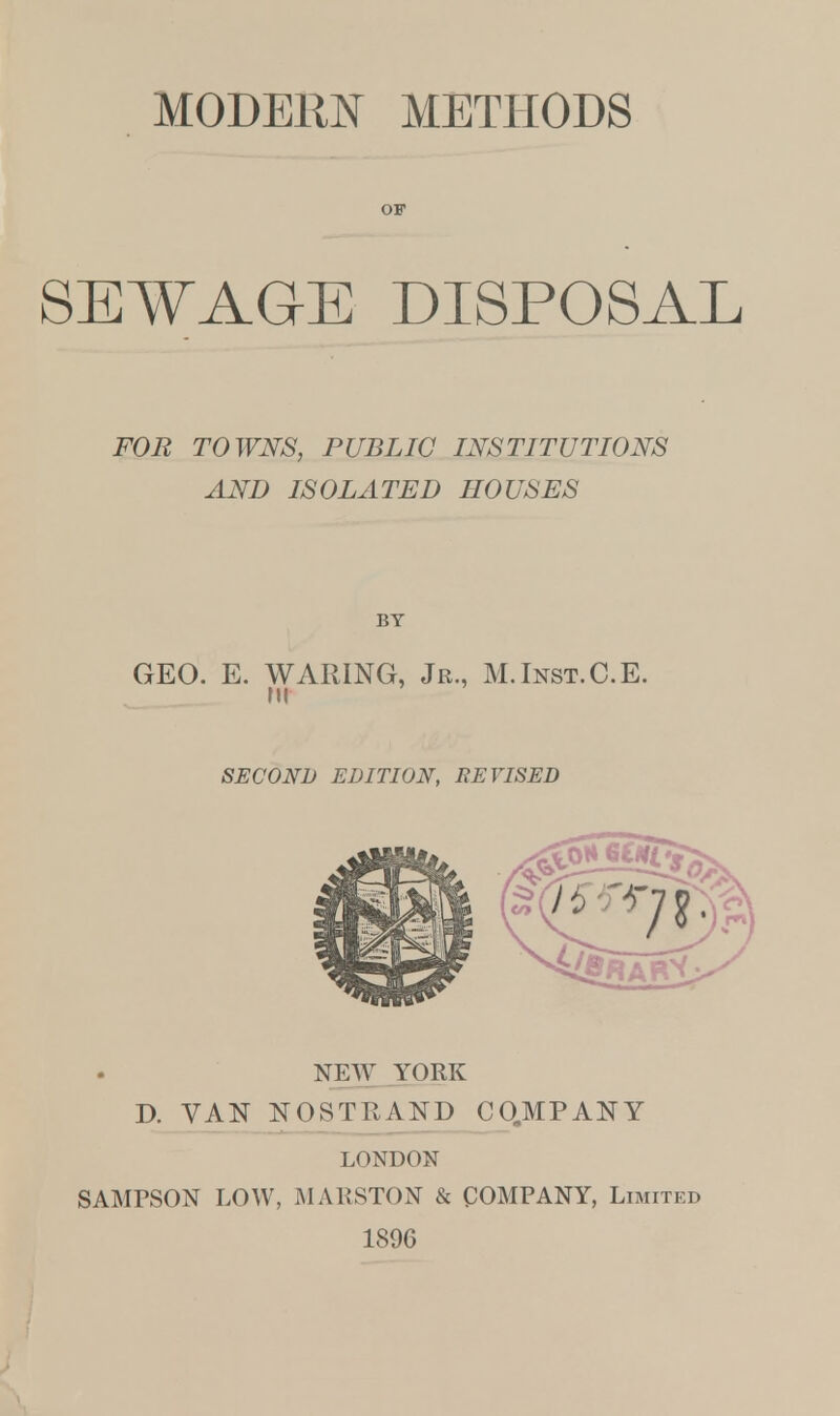 MODERN METHODS OF SEWAGE DISPOSAL FOR TOWNS, PUBLIC INSTITUTIONS AND ISOLATED HOUSES BY GEO. E. WARING, Jr., M.Inst.C.E. in SECOND EDITION, REVISED NEW YORK J). VAN NOSTRAND COMPANY LONDON SAMPSON LOW, MALSTON & COMPANY, Limited 1896