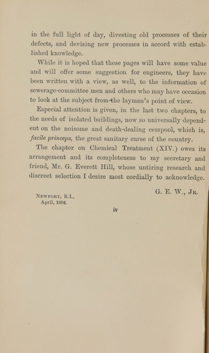 in the full light of day, divesting old processes of their defects, and devising new processes in accord with estab- lished knowledge. While it is hoped that these pages will have some value and will offer some suggestion for engineers, they have been written with a view, as well, to the information of sewerage-committee men and others who may have occasion to look at the subject from-the layman's point of view. Especial attention is given, in the last two chapters, to the needs of isolated buildings, now so universally depend- ent on the noisome and death-dealing cesspool, which is, facile princeps, the great sanitary curse of the country. The chapter on Chemical Treatment (XIV.) owes its arrangement and its completeness to my secretary and friend, Mr. G. Everett Hill, whose untiring research and discreet selection I desire most cordially to acknowledge. Newport, R.I., April, 1894. G. E. W., Jr.