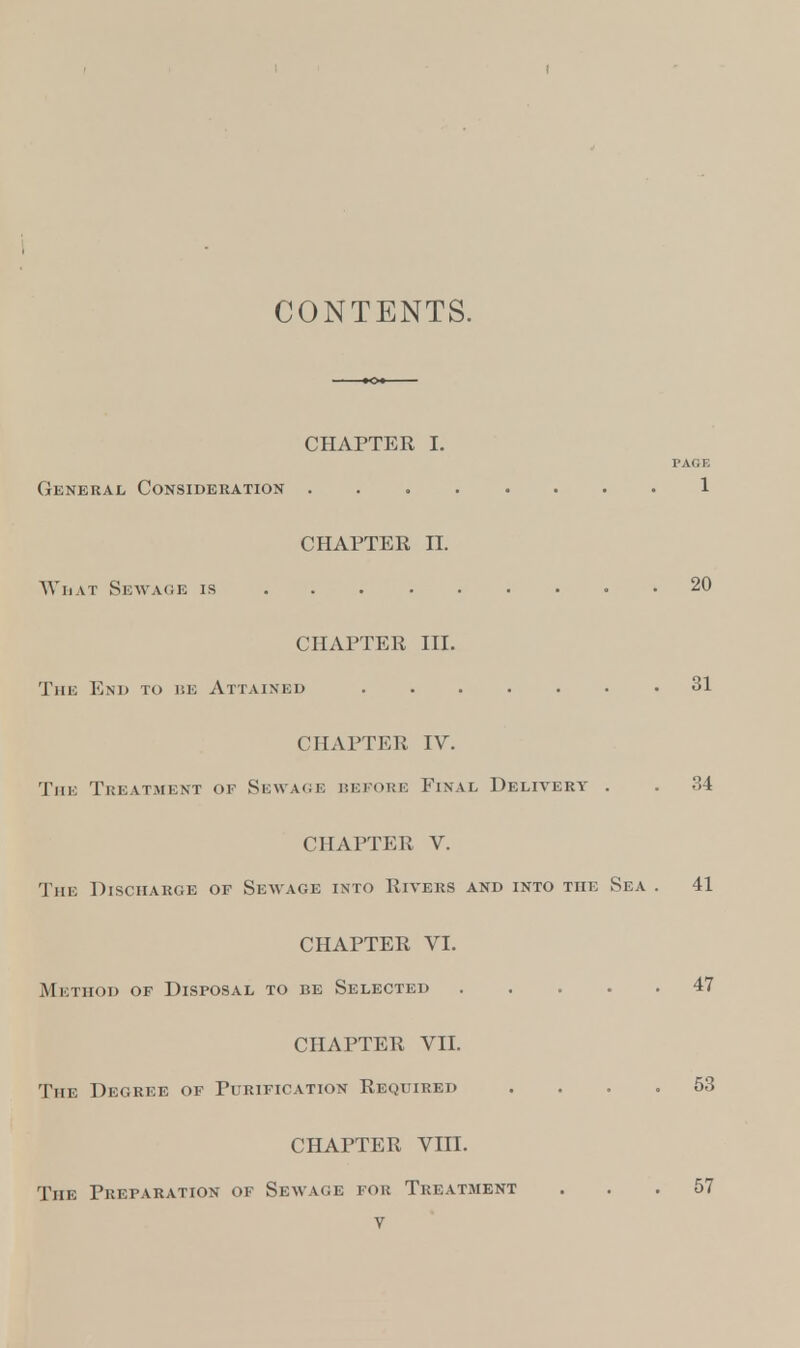 t CONTENTS. CHAPTER I. PAGE General Consideration 1 CHAPTER II. What Sewage is 20 CHAPTER III. The End to re Attained .31 CHAPTER IV. The Treatment of Sewage refore Final Delivery . . 34 CHAPTER V. Tin: Discharge of Sewage into Rivers and into the Sea . 41 CHAPTER VI. Method of Disposal to be Selected 47 CHAPTER VII. The Degree of Purification Required .... 53 CHAPTER VIII. The Preparation of Sewage for Treatment ... 57