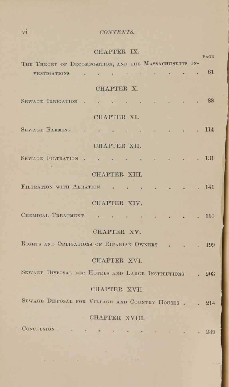 CHAPTER IX. PAGE The Theory of Decomposition, and the Massachusetts In- vestigations ......... 61 CHAPTER X. Sewage Irrigation . 88 CHAPTER XL Sewage Farming 114 CHAPTER XII. Sewage Filtration ......... 131 CHAPTER XIII. Filtration with Aeration ....... 141 CHAPTER XIV. Chemical Treatment ........ 150 CHAPTER XV. Rights and Obligations of Riparian Owners . . . 199 CHAPTER XVI. Sea rAGE Disposal for Hotels and Large Institutions . 203 CHAPTER XVII. Sewage Disposal for Village and Country Houses . . 214 CHAPTER XVIII. Conclusion ..... nor.