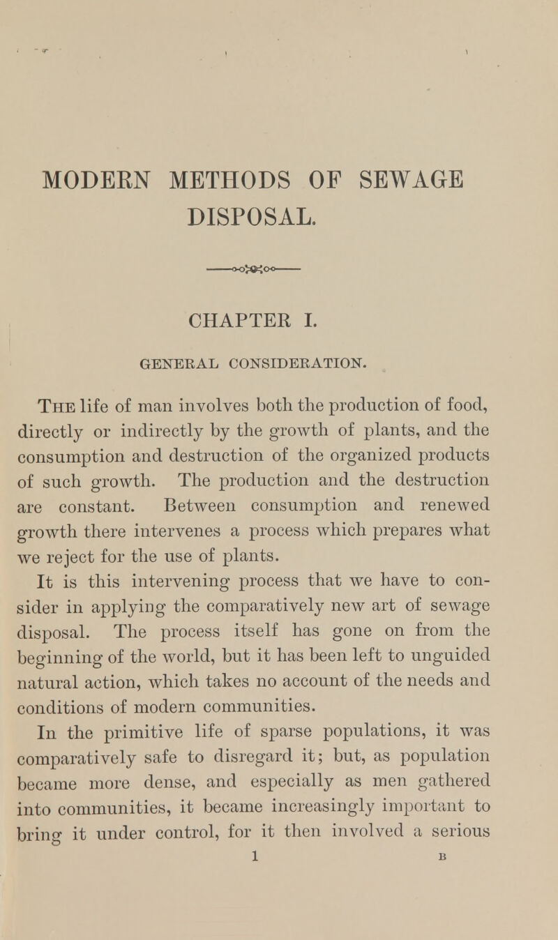 MODERN METHODS OF SEWAGE DISPOSAL. CHAPTER I. GENERAL CONSIDERATION. The life of man involves both the production of food, directly or indirectly by the growth of plants, and the consumption and destruction of the organized products of such growth. The production and the destruction are constant. Between consumption and renewed growth there intervenes a process which prepares what we reject for the use of plants. It is this intervening process that we have to con- sider in applying the comparatively new art of sewage disposal. The process itself has gone on from the beginning of the world, but it has been left to unguicled natural action, which takes no account of the needs and conditions of modern communities. In the primitive life of sparse populations, it was comparatively safe to disregard it; but, as population became more dense, and especially as men gathered into communities, it became increasingly important to bring it under control, for it then involved a serious