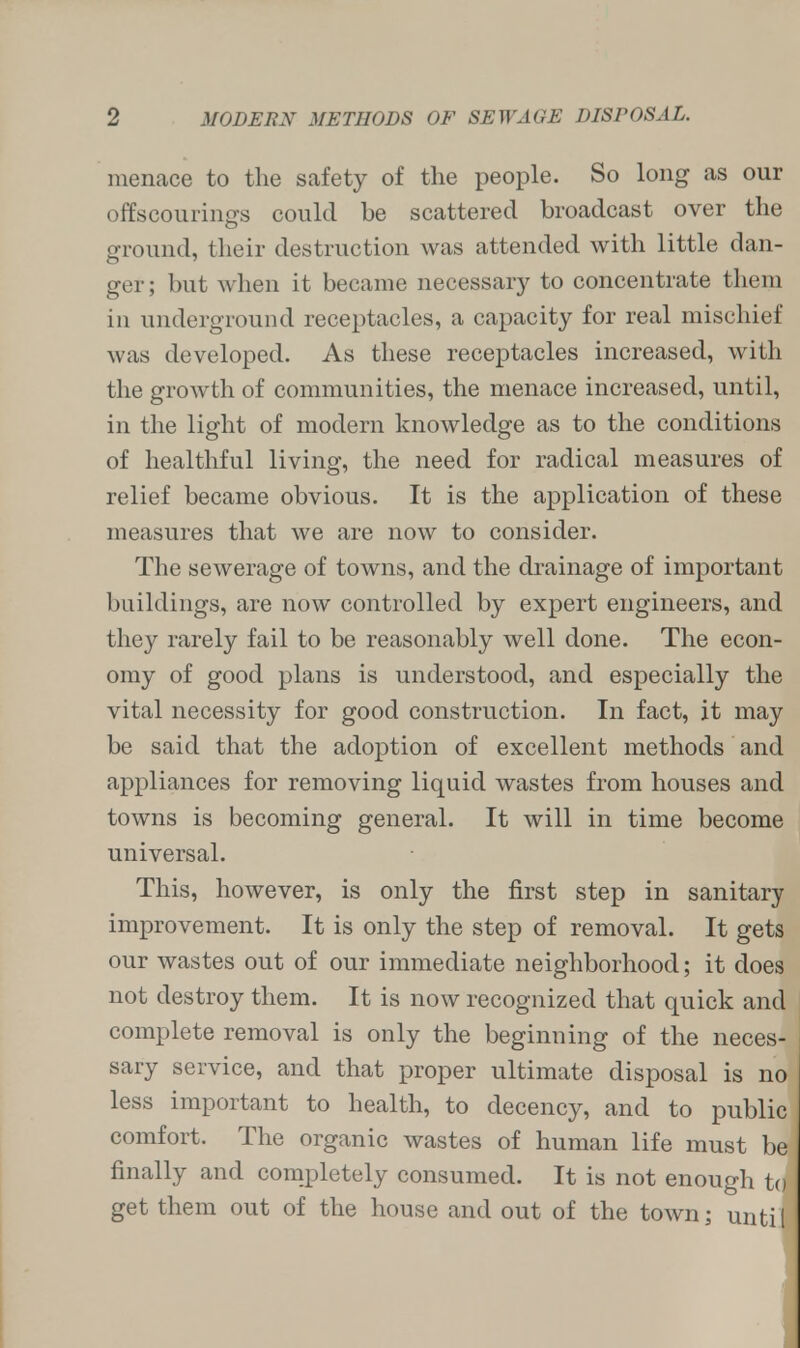 menace to the safety of the people. So long as our offscourings could be scattered broadcast over the ground, their destruction was attended with little dan- ger; but when it became necessary to concentrate them in underground receptacles, a capacity for real mischief was developed. As these receptacles increased, with the growth of communities, the menace increased, until, in the light of modern knowledge as to the conditions of healthful living, the need for radical measures of relief became obvious. It is the application of these measures that we are now to consider. The sewerage of towns, and the drainage of important buildings, are now controlled by expert engineers, and they rarely fail to be reasonably well done. The econ- omy of good plans is understood, and especially the vital necessity for good construction. In fact, it may be said that the adoption of excellent methods and appliances for removing liquid wastes from houses and towns is becoming general. It will in time become universal. This, however, is only the first step in sanitary improvement. It is only the step of removal. It gets our wastes out of our immediate neighborhood; it does not destroy them. It is now recognized that quick and complete removal is only the beginning of the neces- sary service, and that proper ultimate disposal is no less important to health, to decency, and to public comfort. The organic wastes of human life must be) finally and completely consumed. It is not enough to get them out of the house and out of the town; until