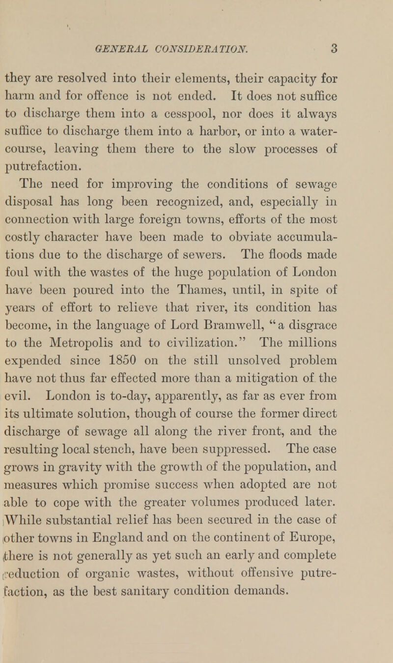 they are resolved into their elements, their capacity for harm and for offence is not ended. It does not suffice to discharge them into a cesspool, nor does it always suffice to discharge them into a harbor, or into a water- course, leaving them there to the slow processes of putrefaction. The need for improving the conditions of sewage disposal has long been recognized, and, especially in connection with large foreign towns, efforts of the most costly character have been made to obviate accumula- tions due to the discharge of sewers. The floods made foul with the wastes of the huge population of London have been poured into the Thames, until, in spite of years of effort to relieve that river, its condition has become, in the language of Lord Bramwell, a disgrace to the Metropolis and to civilization. The millions expended since 1850 on the still unsolved problem have not thus far effected more than a mitigation of the evil. London is to-day, apparently, as far as ever from its ultimate solution, though of course the former direct discharge of sewage all along the river front, and the resulting local stench, have been suppressed. The case grows in gravity with the growth of the population, and measures which promise success when adopted are not able to cope with the greater volumes produced later. While substantial relief has been secured in the case of .other towns in England and on the continent of Europe, tthere is not generally as yet such an early and complete (reduction of organic wastes, without offensive putre- faction, as the best sanitary condition demands.