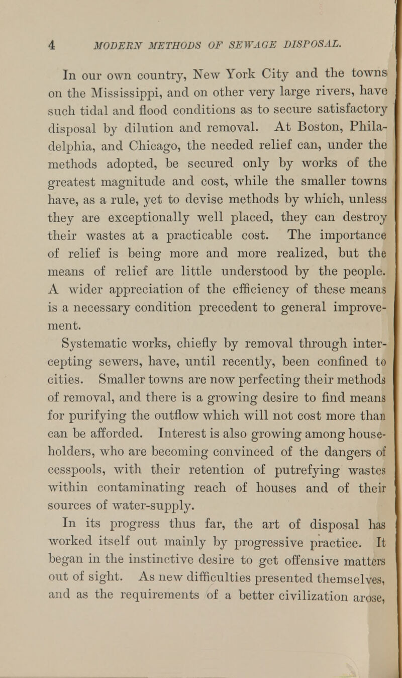 In our own country, New York City and the towns on the Mississippi, and on other very large rivers, have such tidal and flood conditions as to secure satisfactory disposal by dilution and removal. At Boston, Phila- delphia, and Chicago, the needed relief can, under the methods adopted, be secured only by works of the greatest magnitude and cost, while the smaller towns have, as a rule, yet to devise methods by which, unless they are exceptionally well placed, they can destroy their wastes at a practicable cost. The importance of relief is being more and more realized, but the means of relief are little understood by the people. A wider appreciation of the efficiency of these means is a necessary condition precedent to general improve- ment. Systematic works, chiefly by removal through inter- cepting sewers, have, until recently, been confined to cities. Smaller towns are now perfecting their methods of removal, and there is a growing desire to find means for purifying the outflow which will not cost more than can be afforded. Interest is also growing among house- holders, who are becoming convinced of the dangers of cesspools, with their retention of putrefying wastes within contaminating reach of houses and of their sources of water-supply. In its progress thus far, the art of disposal has worked itself out mainly by progressive practice. It began in the instinctive desire to get offensive matters out of sight. As new difficulties presented themselves, and as the requirements of a better civilization arose,