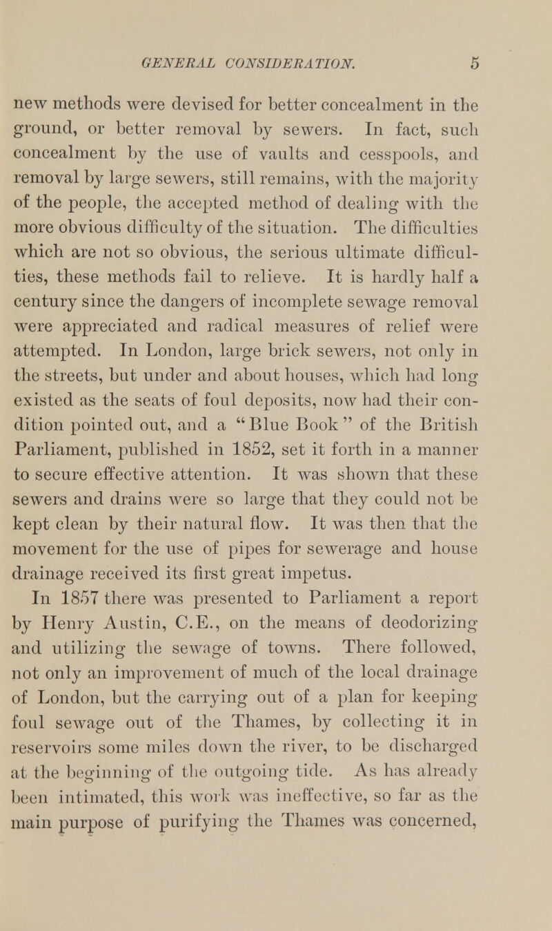 new methods were devised for better concealment in the ground, or better removal by sewers. In fact, such concealment by the use of vaults and cesspools, and removal by large sewers, still remains, with the majority of the people, the accepted method of dealing with the more obvious difficulty of the situation. The difficulties which are not so obvious, the serious ultimate difficul- ties, these methods fail to relieve. It is hardly half a century since the dangers of incomplete sewage removal were appreciated and radical measures of relief were attempted. In London, large brick sewers, not only in the streets, but under and about houses, which had long existed as the seats of foul deposits, now had their con- dition pointed out, and a Blue Book of the British Parliament, published in 1852, set it forth in a manner to secure effective attention. It was shown that these sewers and drains were so large that they could not be kept clean by their natural flow. It was then that the movement for the use of pipes for sewerage and house drainage received its first great impetus. In 1857 there was presented to Parliament a report by Henry Austin, C.E., on the means of deodorizing and utilizing the sewage of towns. There followed, not only an improvement of much of the local drainage of London, but the carrying out of a plan for keeping foul sewage out of the Thames, by collecting it in reservoirs some miles down the river, to be discharged at the beginning <>t' the outgoing tide As has already been intimated, this work w as ineffective, so far as the main purpose of purifying the Thames was concerned,