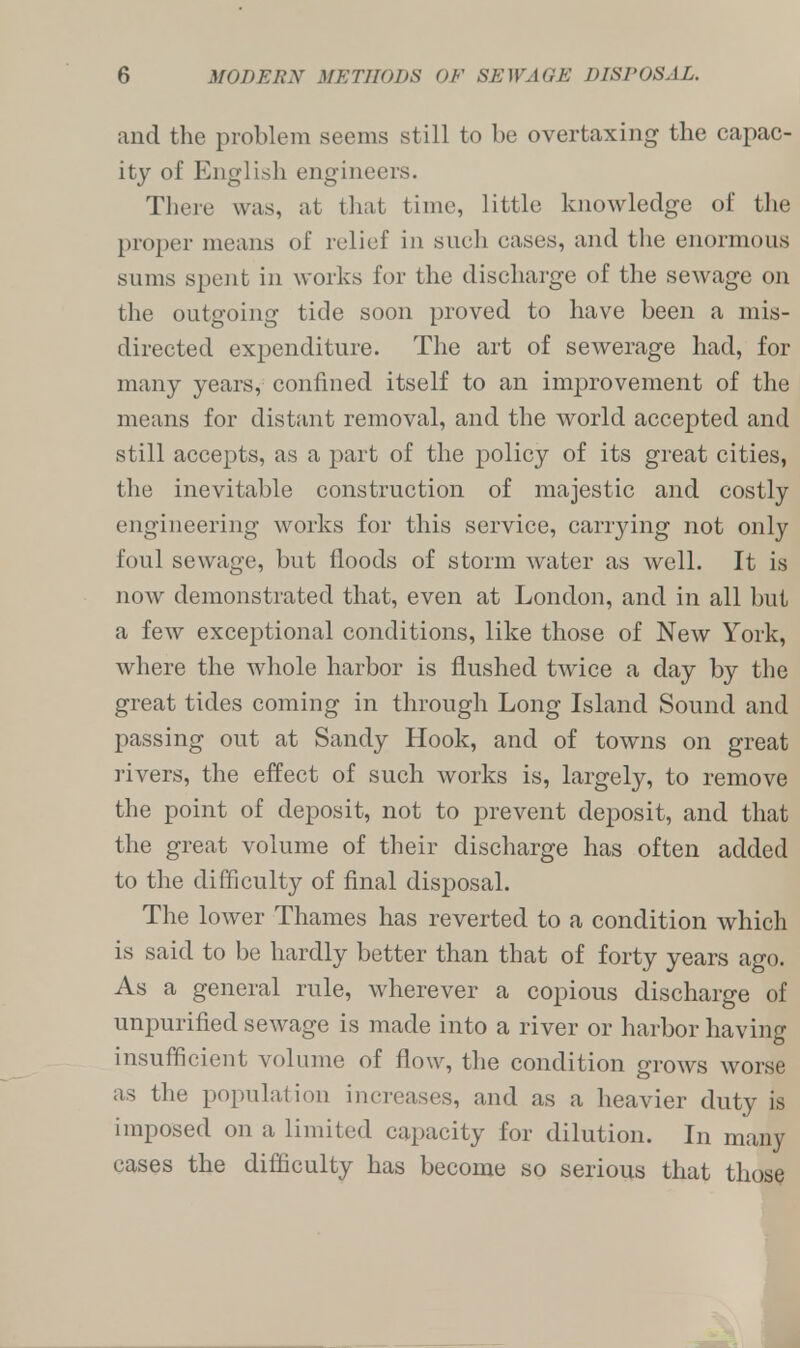 and the problem seems still to be overtaxing the capac- ity of English engineers. There was, at that time, little knowledge of the proper means of relief in such cases, and the enormous sums spent in works for the discharge of the sewage on the outgoing tide soon proved to have been a mis- directed expenditure. The art of sewerage had, for many years, confined itself to an improvement of the means for distant removal, and the world accepted and still accepts, as a part of the policy of its great cities, the inevitable construction of majestic and costly engineering works for this service, carrying not only foul sewage, but floods of storm water as well. It is now demonstrated that, even at London, and in all but a few exceptional conditions, like those of New York, where the whole harbor is flushed twice a day by the great tides coming in through Long Island Sound and passing out at Sandy Hook, and of towns on great rivers, the effect of such works is, largely, to remove the point of deposit, not to prevent deposit, and that the great volume of their discharge has often added to the difficulty of final disposal. The lower Thames has reverted to a condition which is said to be hardly better than that of forty years ago. As a general rule, wherever a copious discharge of unpurified sewage is made into a river or harbor having insufficient volume of flow, the condition grows worse as the population increases, and as a heavier duty is imposed on a limited capacity for dilution. In many cases the difficulty has become so serious that those