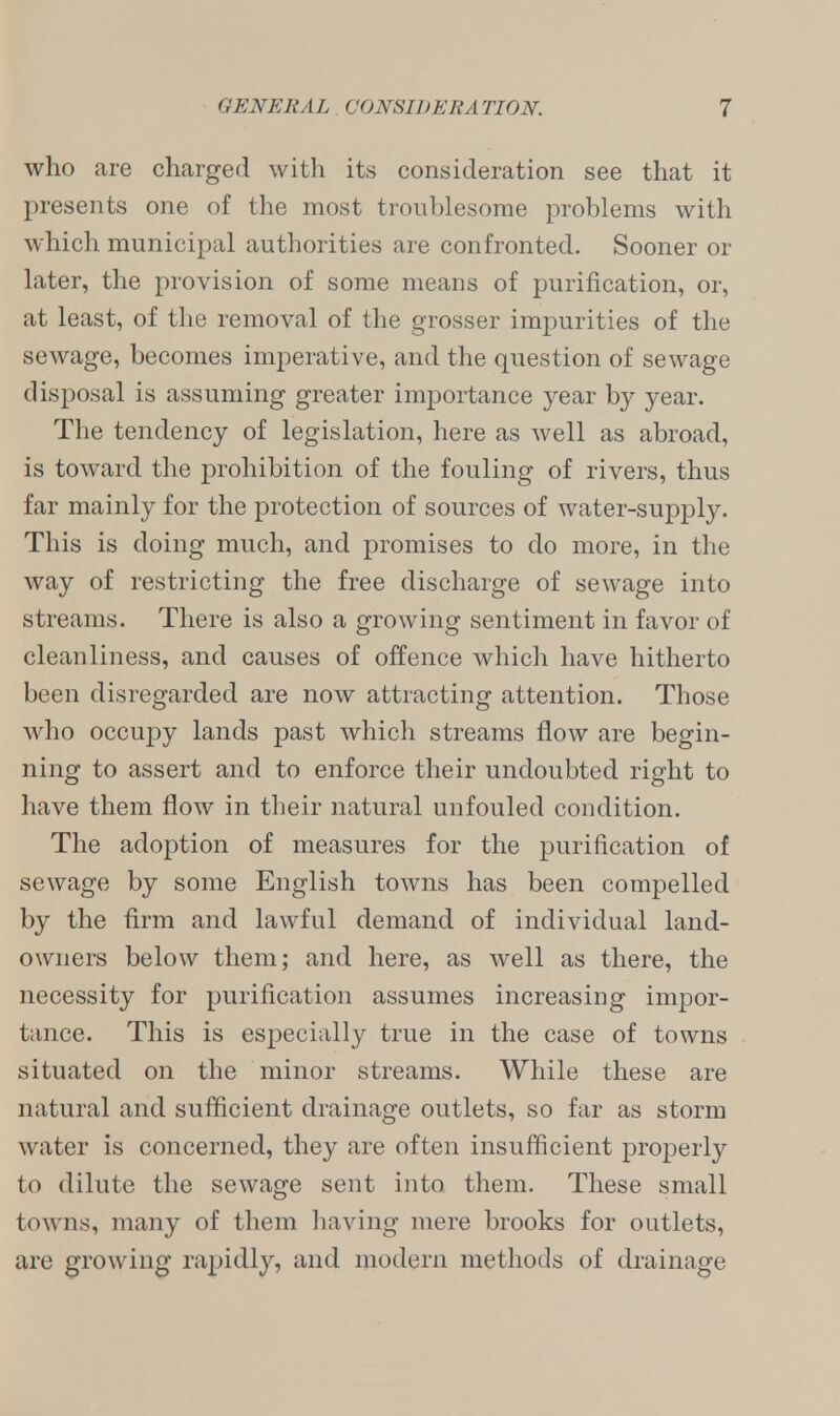 who are charged with its consideration see that it presents one of the most troublesome problems with which municipal authorities are confronted. Sooner or later, the provision of some means of purification, or, at least, of the removal of the grosser impurities of the sewage, becomes imperative, and the question of sewage disposal is assuming greater importance year by year. The tendency of legislation, here as well as abroad, is toward the prohibition of the fouling of rivers, thus far mainly for the protection of sources of water-supply. This is doing much, and promises to do more, in the way of restricting the free discharge of sewage into streams. There is also a growing sentiment in favor of cleanliness, and causes of offence which have hitherto been disregarded are now attracting attention. Those who occupy lands past which streams flow are begin- ning to assert and to enforce their undoubted right to have them flow in their natural unfouled condition. The adoption of measures for the purification of sewage by some English towns has been compelled by the firm and lawful demand of individual land- owners below them; and here, as well as there, the necessity for purification assumes increasing impor- tance. This is especially true in the case of towns situated on the minor streams. While these are natural and sufficient drainage outlets, so far as storm water is concerned, they are often insufficient properly to dilute the sewage sent into them. These small towns, many of them having mere brooks for outlets, are growing rapidly, and modern methods of drainage