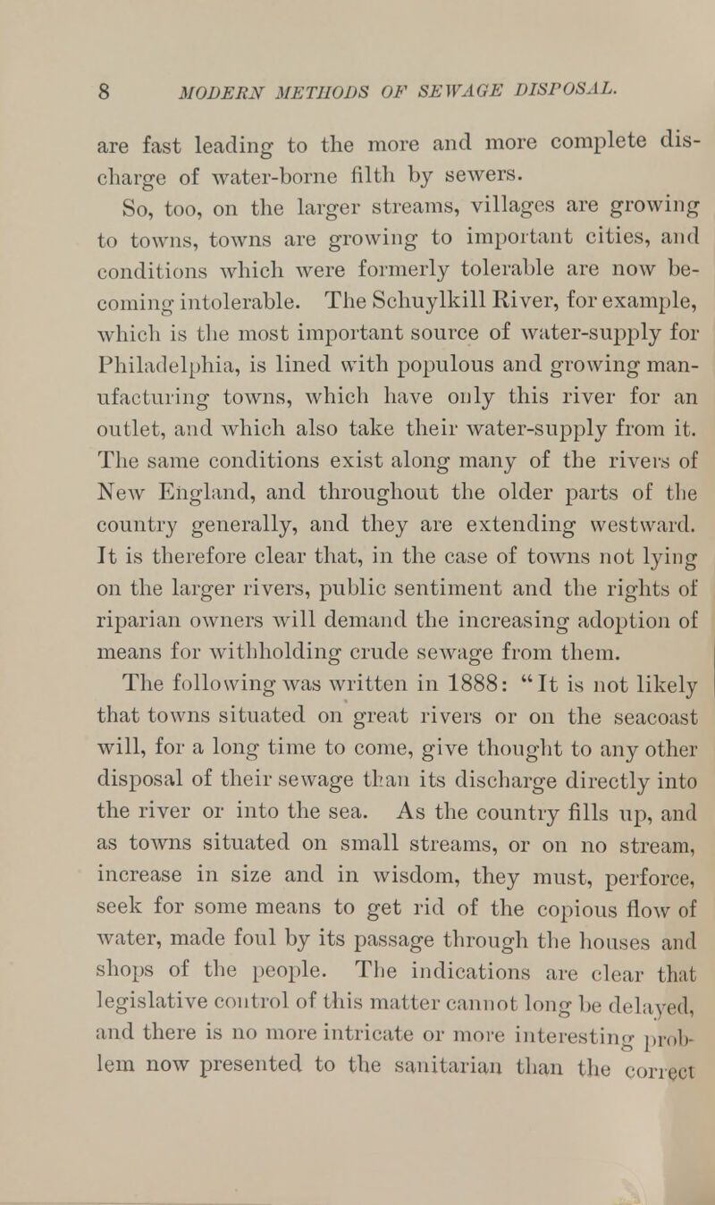 are fast leading to the more and more complete dis- charge of water-borne filth by sewers. So, too, on the larger streams, villages are growing to towns, towns are growing to important cities, and conditions which were formerly tolerable are now be- coming intolerable. The Schuylkill River, for example, which is the most important source of water-supply for Philadelphia, is lined with populous and growing man- ufacturing towns, which have only this river for an outlet, and which also take their water-supply from it. The same conditions exist along many of the rivers of New England, and throughout the older parts of the country generally, and they are extending westward. It is therefore clear that, in the case of towns not lying on the larger rivers, public sentiment and the rights of riparian owners will demand the increasing adoption of means for withholding crude sewage from them. The following was written in 1888: It is not likely that towns situated on great rivers or on the seacoast will, for a long time to come, give thought to any other disposal of their sewage than its discharge directly into the river or into the sea. As the country fills up, and as towns situated on small streams, or on no stream, increase in size and in wisdom, they must, perforce, seek for some means to get rid of the copious flow of water, made foul by its passage through the houses and shops of the people. The indications are clear that legislative control of this matter cannot long be delayed, and there is no more intricate or more interesting prob- lem now presented to the sanitarian than the correct