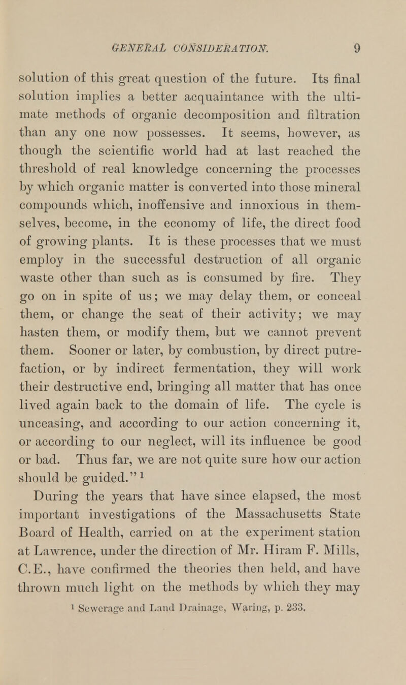 solution of this great question of the future. Its final solution implies a better acquaintance with the ulti- mate methods of organic decomposition and nitration than any one now possesses. It seems, however, as though the scientific world had at last reached the threshold of real knowledge concerning the processes by which organic matter is converted into those mineral compounds which, inoffensive and innoxious in them- selves, become, in the economy of life, the direct food of growing plants. It is these processes that we must employ in the successful destruction of all organic waste other than such as is consumed by fire. They go on in spite of us; we may delay them, or conceal them, or change the seat of their activity; we may hasten them, or modify them, but we cannot prevent them. Sooner or later, by combustion, by direct putre- faction, or by indirect fermentation, they will work their destructive end, bringing all matter that has once lived again back to the domain of life. The cycle is unceasing, and according to our action concerning it, or according to our neglect, will its influence be good or bad. Thus far, we are not quite sure how our action should be guided. 1 During the years that have since elapsed, the most important investigations of the Massachusetts State Board of Health, carried on at the experiment station at Lawrence, under the direction of Mr. Hiram F. Mills, C.E., have confirmed the theories then held, and have thrown much light on the methods by which they may 1 Sewerage and Land Drainage, Waring, p. 233.