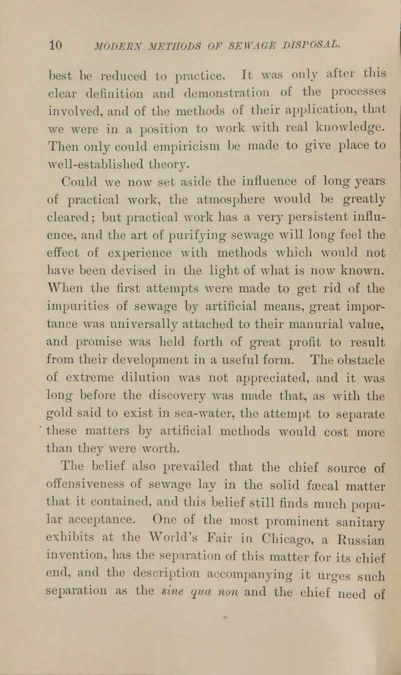 best be reduced to practice. It was only after this clear definition and demonstration of the processes involved, and of the methods of their application, that we were in a position to work with real knowledge. Then only could empiricism be made to give place to well-established theory. Could we now set aside the influence of long years of practical work, the atmosphere would be greatly cleared; but practical work has a very persistent influ- ence, and the art of purifying sewage will long feel the effect of experience with methods which would not have been devised in the light of what is now known. When the first attempts were made to get rid of the impurities of sewage by artificial means, great impor- tance was universally attached to their manurial value, and promise was held forth of great profit to result from their development in a useful form. The obstacle of extreme dilution was not appreciated, and it was long before the discovery was made that, as with the gold said to exist in sea-water, the attempt to separate these matters by artificial methods would cost more than they were worth. The belief also prevailed that the chief source of offensiveness of sewage lay in the solid faecal matter that it contained, and this belief still finds much popu- lar acceptance. One of the most prominent sanitary exhibits at the World's Fair in Chicago, a Russian invention, has the separation of this matter for its chief end, and the description accompanying it urges such separation as the sine qua non and the chief need of