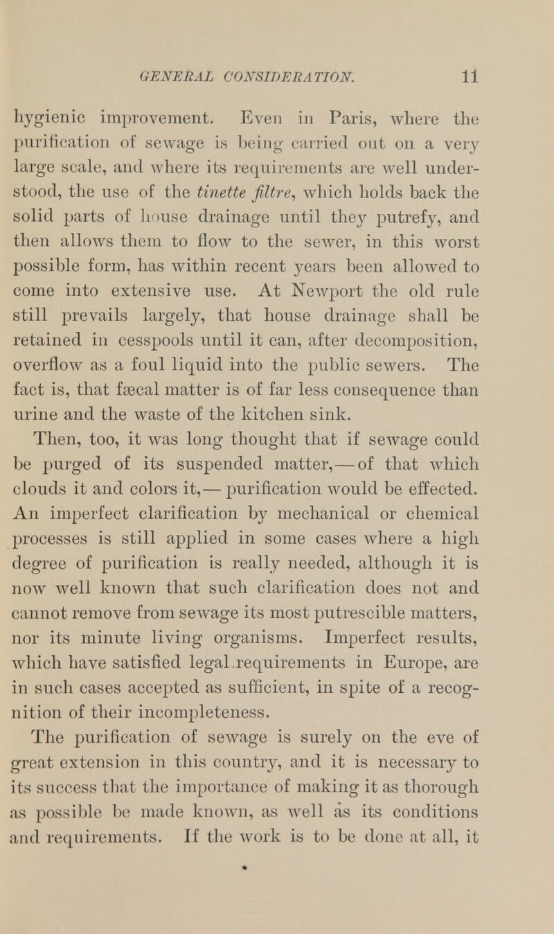 hygienic improvement. Even in Paris, where the purification of sewage is being carried out on a very large scale, and where its requirements are well under- stood, the use of the tinette filtre, which holds back the solid parts of house drainage until they putrefy, and then allows them to flow to the sewer, in this worst possible form, has within recent years been allowed to come into extensive use. At Newport the old rule still prevails largely, that house drainage shall be retained in cesspools until it can, after decomposition, overflow as a foul liquid into the public sewers. The fact is, that fsecal matter is of far less consequence than urine and the waste of the kitchen sink. Then, too, it was long thought that if sewage could be purged of its suspended matter, — of that which clouds it and colors it,— purification would be effected. An imperfect clarification by mechanical or chemical processes is still applied in some cases where a high degree of purification is really needed, although it is now well known that such clarification does not and cannot remove from sewage its most putrescible matters, nor its minute living organisms. Imperfect results, which have satisfied legal.requirements in Europe, are in such cases accepted as sufficient, in spite of a recog- nition of their incompleteness. The purification of sewage is surely on the eve of great extension in this country, and it is necessary to its success that the importance of making it as thorough as possible be made known, as well as its conditions and requirements. If the work is to be done at all, it