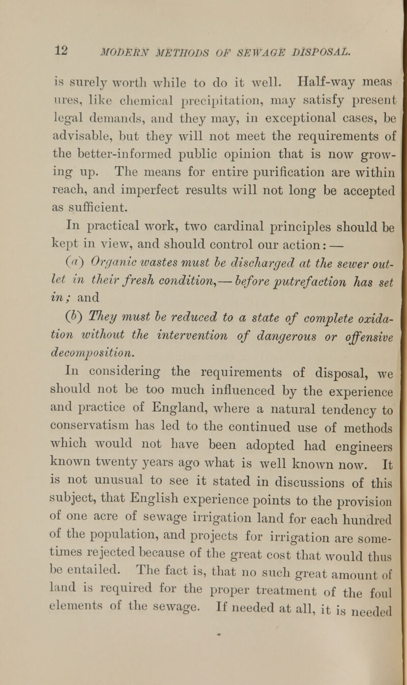 is surely worth while to do it well. Half-way meas tires, like chemical precipitation, may satisfy present legal demands, and they may, in exceptional cases, be advisable, but they will not meet the requirements of the better-informed public opinion that is now grow- ing up. The means for entire purification are within reach, and imperfect results will not long be accepted as sufficient. In practical work, two cardinal principles should be kept in view, and should control our action: — (a) Organic wastes must be discharged at the sewer out- let in their fresh condition,— before putrefaction has set in; and (V) They must be reduced to a state of complete oxida- tion without the intervention of dangerous or offensive decomposition. In considering the requirements of disposal, we should not be too much influenced by the experience and practice of England, where a natural tendency to conservatism has led to the continued use of methods which would not have been adopted had engineers known twenty years ago what is well known now. It is not unusual to see it stated in discussions of this subject, that English experience points to the provision of one acre of sewage irrigation land for each hundred of the population, and projects for irrigation are some- times rejected because of the great cost that would thus be entailed. The fact is, that no such great amount of land is required for the proper treatment of the foul elements of the sewage. If needed at all, it is needed