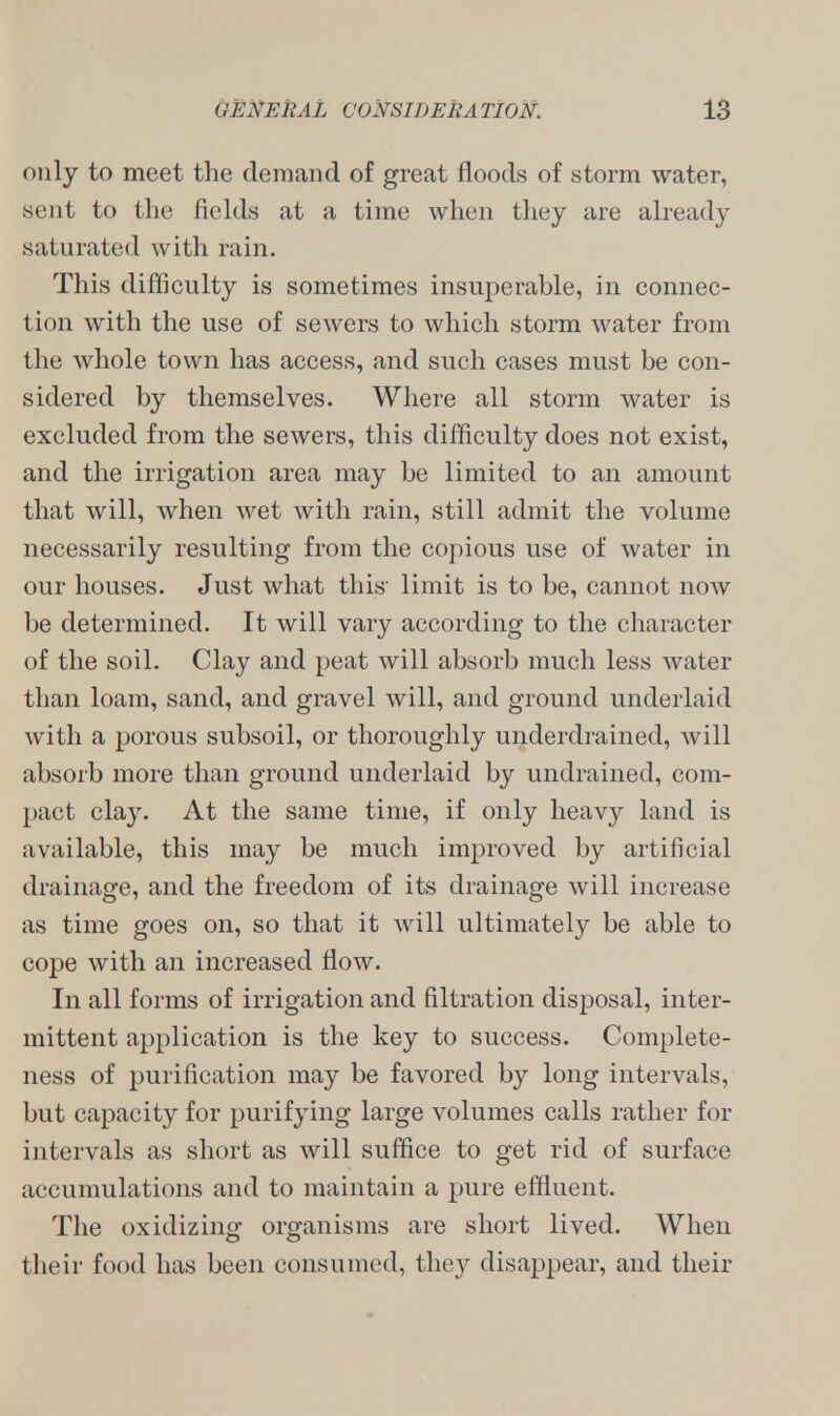 only to meet the demand of great floods of storm water, sent to the fields at a time when they are already saturated with rain. This difficulty is sometimes insuperable, in connec- tion with the use of sewers to which storm water from the whole town has access, and such cases must be con- sidered by themselves. Where all storm water is excluded from the sewers, this difficulty does not exist, and the irrigation area may be limited to an amount that will, when wet with rain, still admit the volume necessarily resulting from the copious use of water in our houses. Just what this limit is to be, cannot now be determined. It will vary according to the character of the soil. Clay and peat will absorb much less water than loam, sand, and gravel will, and ground underlaid with a porous subsoil, or thoroughly underdrained, will absorb more than ground underlaid by undrained, com- pact clay. At the same time, if only heavy land is available, this may be much improved by artificial drainage, and the freedom of its drainage will increase as time goes on, so that it will ultimately be able to cope with an increased flow. In all forms of irrigation and filtration disposal, inter- mittent application is the key to success. Complete- ness of purification may be favored by long intervals, but capacity for purifying large volumes calls rather for intervals as short as will suffice to get rid of surface accumulations and to maintain a pure effluent. The oxidizing organisms are short lived. When their food has been consumed, they disappear, and their