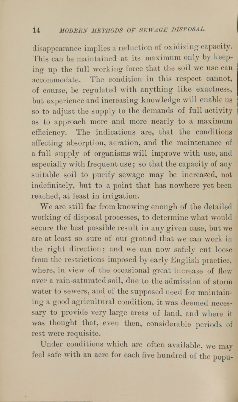 disappearance implies a reduction of oxidizing capacity. This can be maintained at its maximum only by keep- ing up the full working force that the soil we use can accommodate. The condition in tins respect cannot, of course, be regulated with anything like exactness, but experience and increasing knowledge will enable us so to adjust the supply to the demands of full activity as to approach more and more nearly to a maximum efficiency. The indications are, that the conditions affecting absorption, aeration, and the maintenance of a full supply of organisms will improve with use, and especially with frequent use; so that the capacity of any suitable soil to purify sewage may be increased, not indefinitely, but to a point that has nowhere yet been reached, at least in irrigation. We are still far from knowing enough of the detailed working of disposal processes, to determine what would secure the best possible result in any given case, but we are at least so sure of our ground that we can work in the right direction; and we can now safety cut loose from the restrictions imposed by early English practice, where, in view of the occasional great increase of flow over a rain-saturated soil, due to the admission of storm water to sewers, and of the supposed need for maintain- ing a good agricultural condition, it was deemed neces- sary to provide very large areas of land, and where il was thought that, even then, considerable periods of rest were requisite. Under conditions which are often available, we may feel safe with an acre for each five hundred of the popu-