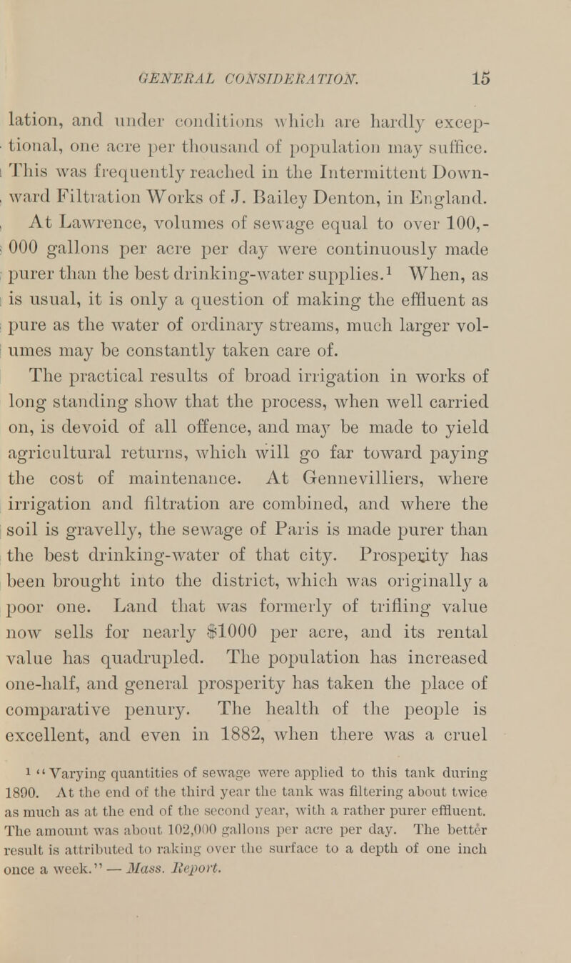 lation, and under conditions which are hardly excep- tional, one acre per thousand of population may suffice, i This was frequently reached in the Intermittent Down- , ward Filtration Works of J. Bailey Denton, in England. At Lawrence, volumes of sewage equal to over 100,- I 000 gallons per acre per day were continuously made • purer than the best drinking-water supplies.1 When, as is usual, it is only a question of making the effluent as pure as the water of ordinary streams, much larger vol- umes may be constantly taken care of. The practical results of broad irrigation in works of long standing show that the process, when well carried on, is devoid of all offence, and may be made to yield agricultural returns, which will go far toward paying the cost of maintenance. At Gennevilliers, where irrigation and filtration are combined, and where the soil is gravelly, the sewage of Paris is made purer than the best drinking-water of that city. Prosperity has been brought into the district, which was originally a poor one. Land that was formerly of trifling value now sells for nearly $1000 per acre, and its rental value has quadrupled. The population has increased one-half, and general prosperity has taken the place of comparative penury. The health of the people is excellent, and even in 1882, when there was a cruel 1 Varying quantities of sewage were applied to this tank during 1890. At the end of the third year the tank was filtering about twice as much as at the end of the second year, with a rather purer effluent. The amount was about 102,000 gallons per acre per day. The better result is attributed to raking over the surface to a depth of one inch once a week. — Mass. Report.