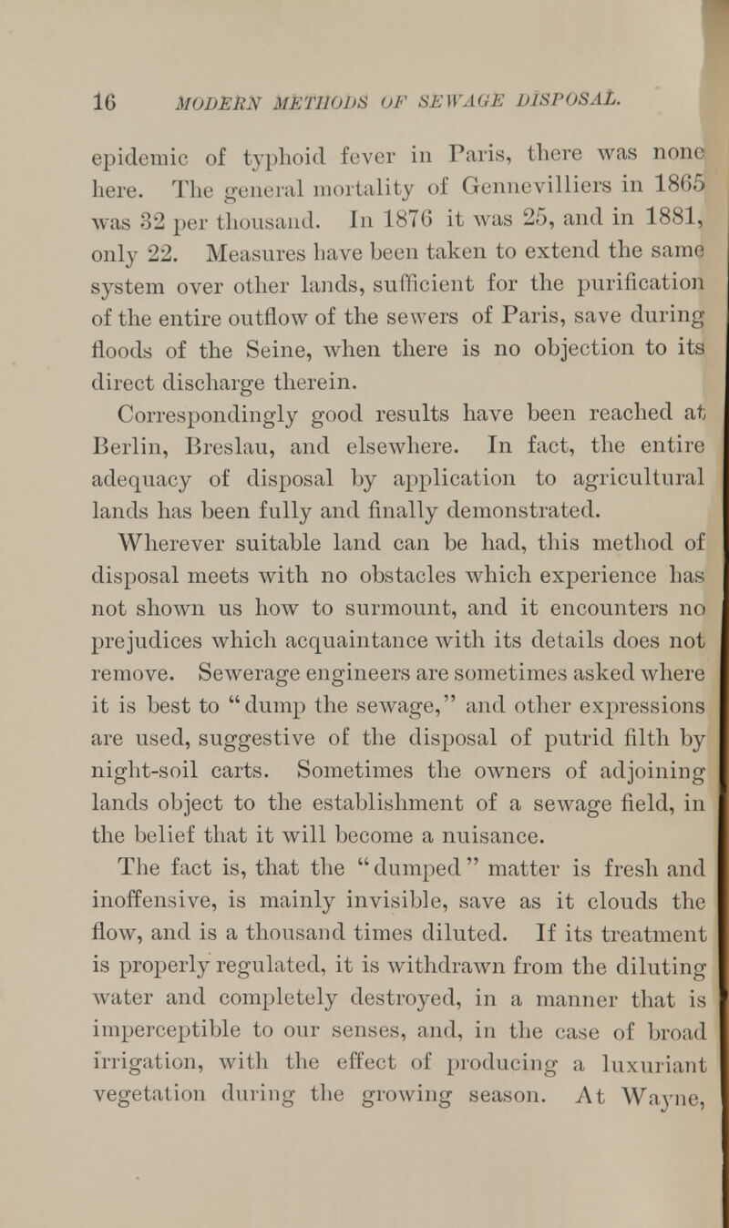 epidemic of typhoid fever in Paris, there was none here. The general mortality of Gennevilliers in 1865 was 32 per thousand. In 1870 it was 25, and in 1881, only 22. Measures have been taken to extend the same system over other lands, sufficient for the purification of the entire outflow of the sewers of Paris, save during floods of the Seine, when there is no objection to its direct discharge therein. Correspondingly good results have been reached at Berlin, Breslau, and elsewhere. In fact, the entire adequacy of disposal by application to agricultural lands has been fully and finally demonstrated. Wherever suitable land can be had, this method of disposal meets with no obstacles which experience has not shown us how to surmount, and it encounters no prejudices which acquaintance with its details does not remove. Sewerage engineers are sometimes asked where it is best to dump the sewage, and other expressions are used, suggestive of the disposal of putrid filth by night-soil carts. Sometimes the owners of adjoining lands object to the establishment of a sewage field, in the belief that it will become a nuisance. The fact is, that the dumped matter is fresh and inoffensive, is mainly invisible, save as it clouds the flow, and is a thousand times diluted. If its treatment is properly regulated, it is withdrawn from the diluting water and completely destroyed, in a manner that is imperceptible to our senses, and, in the case of broad irrigation, with the effect of producing a luxuriant vegetation during the growing season. At Wa\rne,