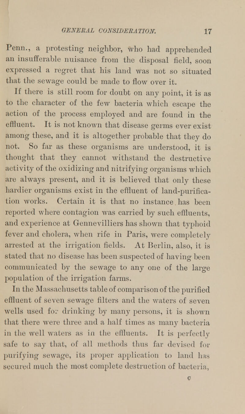 Penn., a protesting neighbor, who had apprehended an insufferable nuisance from the disposal field, soon expressed a regret that his land was not so situated that the sewage could be made to flow over it. If there is still room for doubt on any point, it is as to the character of the few bacteria which escape the action of the process employed and are found in the effluent. It is not known that disease germs ever exist among these, and it is altogether probable that they do not. So far as these organisms are understood, it is thought that they cannot withstand the destructive activity of the oxidizing and nitrifying organisms which are always present, and it is believed that only these hardier organisms exist in the effluent of land-purifica- tion works. Certain it is that no instance has been reported where contagion was carried by such effluents, and experience at Gennevilliers has shown that typhoid fever and cholera, when rife in Paris, were completely arrested at the irrigation fields. At Berlin, also, it is stated that no disease has been suspected of having been communicated by the sewage to any one of the large population of the irrigation farms. In the Massachusetts table of comparison of the purified effluent of seven sewage filters and the waters of seven wells used for drinking by many persons, it is shown that there were three and a half times as many bacteria in the well waters as in the effluents. It is perfectly safe to say that, of all methods thus far devised for purifying sewage, its proper application to land has secured much the most complete destruction of bacteria, c