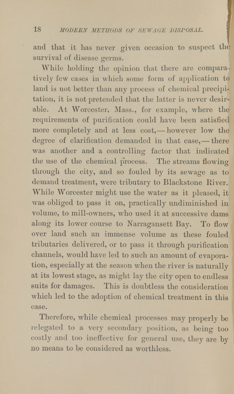 and that it has never given occasion to suspect the survival of disease germs. While holding the opinion that there are compara- tively few cases in which some form of application to land is not better than any process of chemical precipi- tation, it is not pretended that the latter is never desir- able. At Worcester, Mass., for example, where the requirements of purification could have been satisfied more completely and at less cost,— however low the degree of clarification demanded in that case,— there was another and a controlling factor that indicated the use of the chemical process. The streams flowing through the city, and so fouled by its sewage as to demand treatment, were tributary to Blackstone River. While Worcester might use the water as it pleased, it was obliged to pass it on, practically undiminished in volume, to mill-owners, who used it at successive dams along its lower course to Narragansett Bay. To flow over land such an immense volume as these fouled tributaries delivered, or to pass it through purification channels, would have led to such an amount of evapora- tion, especially at the season when the river is naturally at its lowest stage, as might lay the city open to endless suits for damages. This is doubtless the consideration which led to the adoption of chemical treatment in this case. Therefore, while chemical processes may properly be relegated to a very secondary position, as being too costly and too ineffective for general use, they are by no means to be considered as worthless.