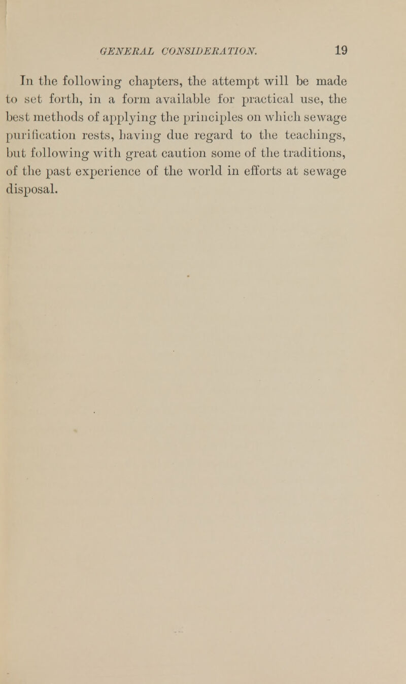 In the following chapters, the attempt will be made to set forth, in a form available for practical use, the best methods of applying the principles on which sewage purification rests, having due regard to the teachings, but following with great caution some of the traditions, of the past experience of the world in efforts at sewage disposal.