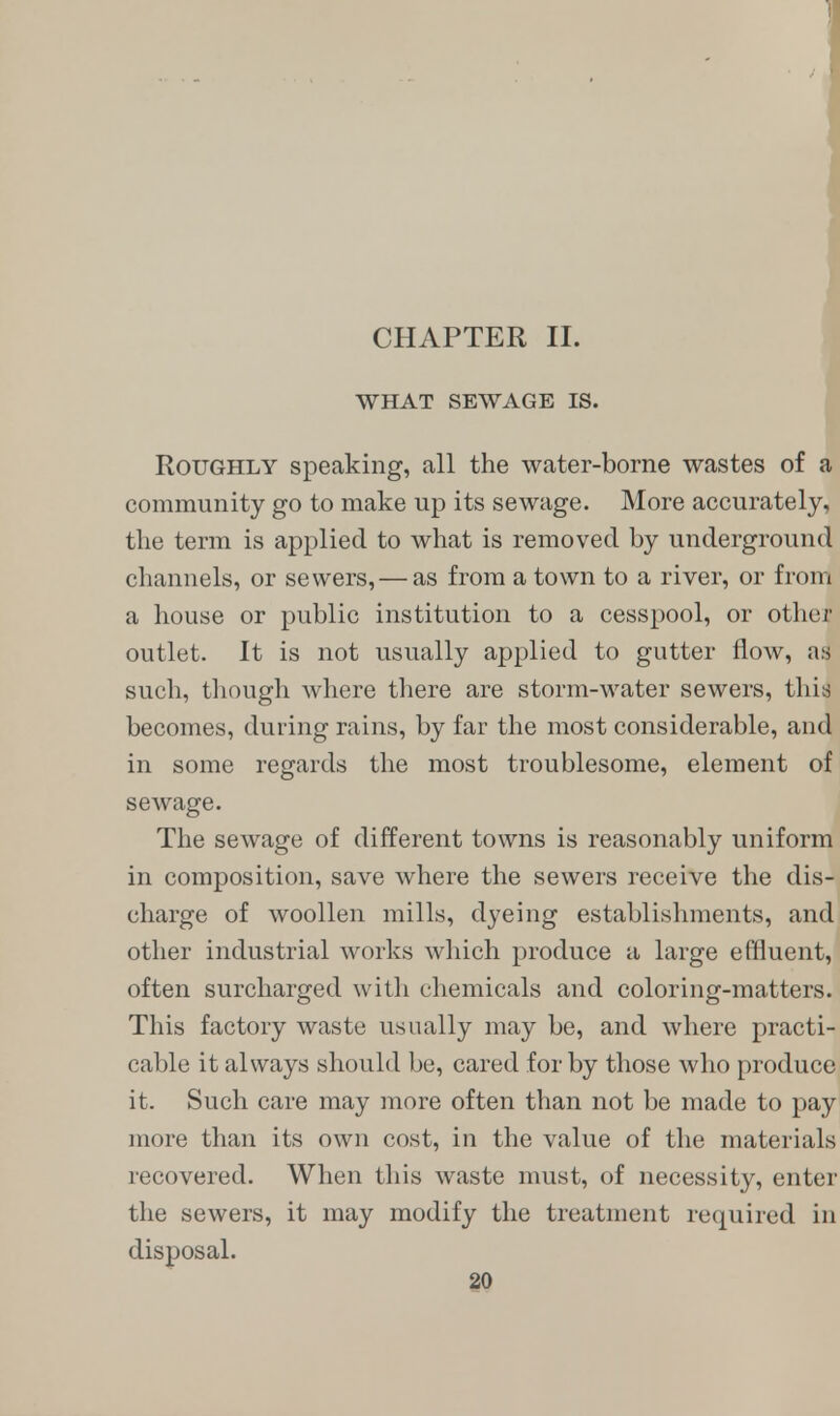 CHAPTER II. WHAT SEWAGE IS. Roughly speaking, all the water-borne wastes of a community go to make up its sewage. More accurately, the term is applied to what is removed by underground channels, or sewers, — as from a town to a river, or from a house or public institution to a cesspool, or other outlet. It is not usually applied to gutter flow, as such, though where there are storm-water sewers, this becomes, during rains, by far the most considerable, and in some regards the most troublesome, element of sewage. The sewage of different towns is reasonably uniform in composition, save where the sewers receive the dis- charge of woollen mills, dyeing establishments, and other industrial works which produce a large effluent, often surcharged with chemicals and coloring-matters. This factory waste usually may be, and where practi- cable it always should be, cared for by those who produce it. Such care may more often than not be made to pay more than its own cost, in the value of the materials recovered. When this waste must, of necessity, enter the sewers, it may modify the treatment required in disposal.