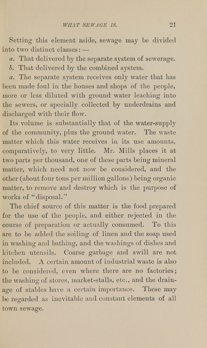 Setting this element aside, sewage may be divided into two distinct classes: — a. That delivered by the separate system of sewerage. b. That delivered by the combined system. a. The separate system receives only water that has been made foul in the houses and shops of the people, more or less diluted with ground water leaching into the sewers, or specially collected by underdrains and discharged with their flow. Its volume is substantially that of the water-supply of the community, plus the ground water. The waste matter which this water receives in its use amounts, comparatively, to very little. Mr. Mills places it at two parts per thousand, one of these parts being mineral matter, which need not now be considered, and the other (about four tons per million gallons) being organic matter, to remove and destroy which is the purpose of works of disposal. The chief source of this matter is the food prepared for the use of the people, and either rejected in the course of preparation or actually consumed. To this are to be added the soiling of linen and the soap used in washing and bathing, and the washings of dishes and kitchen utensils. Coarse garbage and swill are not included. A certain amount of industrial waste is also to be considered, even where there are no factories; the washing of stores, market-stalls, etc., and the drain- age of stables have a certain importance. These may be regarded as inevitable and constant elements of all town sewage.