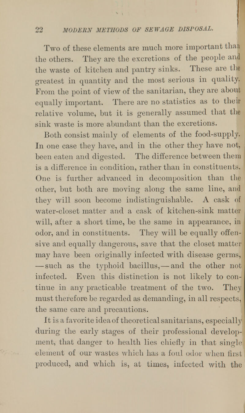 Two of these elements are much more important than the others. They are the excretions of the people and the waste of kitchen and pantry sinks. These are the greatest in quantity and the most serious in quality. From the point of view of the sanitarian, they are about equally important. There are no statistics as to their relative volume, but it is generally assumed that the sink waste is more abundant than the excretions. Both consist mainly of elements of the food-supply. In one case they have, and in the other they have not, been eaten and digested. The difference between them is a difference in condition, rather than in constituents. One is further advanced in decomposition than the other, but both are moving along the same line, and they will soon become indistinguishable. A cask of water-closet matter and a cask of kitchen-sink matte)' will, after a short time, be the same in appearance, in odor, and in constituents. They will be equally offen- sive and equally dangerous, save that the closet matter may have been originally infected with disease germs, — such as the typhoid bacillus,— and the other not infected. Even this distinction is not likely to con- tinue in any practicable treatment of the two. They must therefore be regarded as demanding, in all respects, the same care and precautions. It is a favorite idea of theoretical sanitarians, especially during the early stages of their professional develop- ment, that danger to health lies chiefly in that single element of our wastes which has a foul odor when first produced, and which is, at times, infected with the