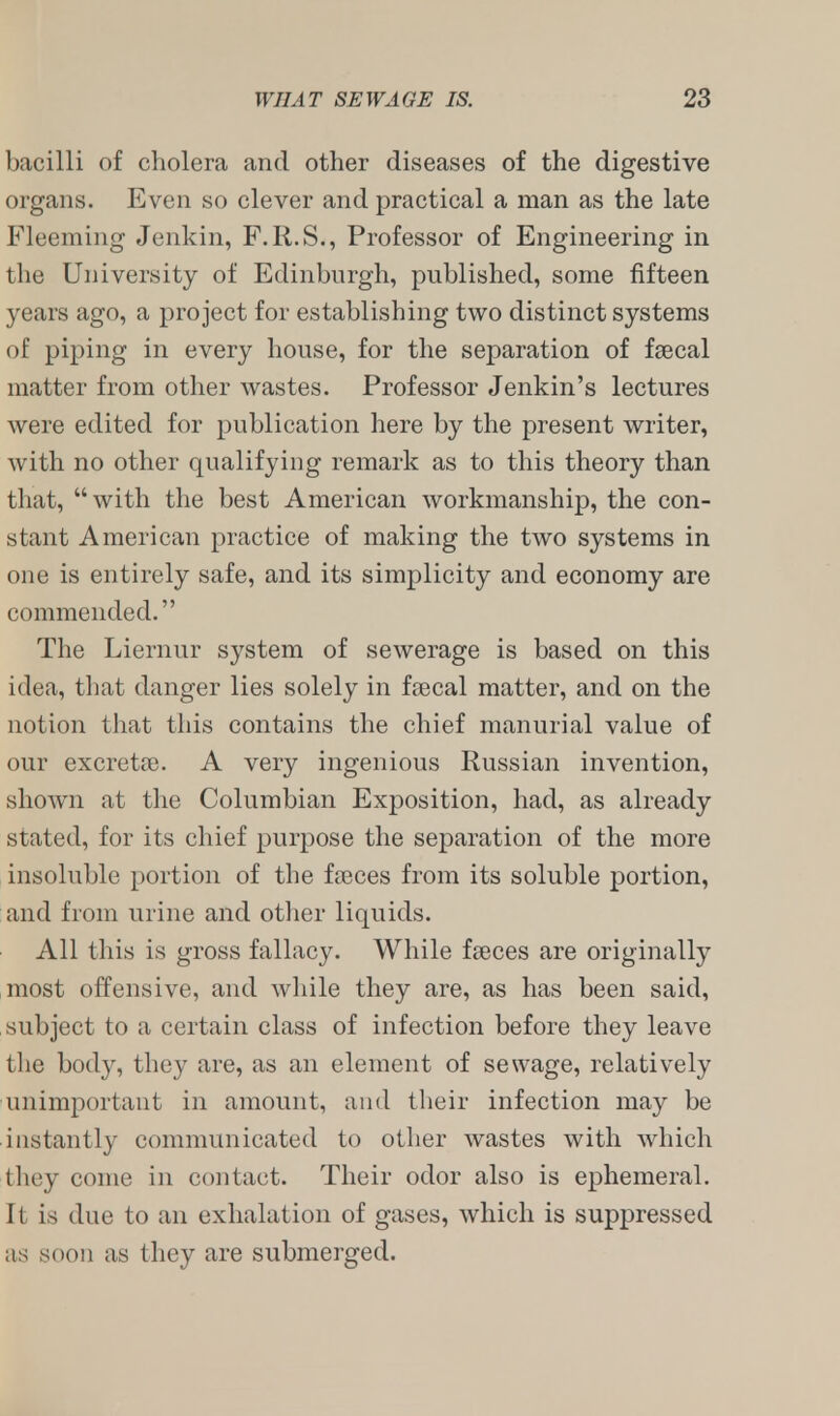 bacilli of cholera and other diseases of the digestive organs. Even so clever and practical a man as the late Fleeming Jenkin, F.R.S., Professor of Engineering in the University of Edinburgh, published, some fifteen years ago, a project for establishing two distinct systems of piping in every house, for the separation of faecal matter from other wastes. Professor Jenkin's lectures were edited for publication here by the present writer, with no other qualifying remark as to this theory than that, with the best American workmanship, the con- stant American practice of making the two systems in one is entirely safe, and its simplicity and economy are commended. The Liernur system of sewerage is based on this idea, that danger lies solely in faecal matter, and on the notion that this contains the chief manurial value of our excretae. A very ingenious Russian invention, shown at the Columbian Exposition, had, as already stated, for its chief purpose the separation of the more insoluble portion of the fasces from its soluble portion, and from urine and other liquids. All this is gross fallacy. While faeces are originally most offensive, and while they are, as has been said, subject to a certain class of infection before they leave the body, they are, as an element of sewage, relatively unimportant in amount, and their infection may be instantly communicated to other wastes with which they come in contact. Their odor also is ephemeral. 11 is due to an exhalation of gases, which is suppressed as soon as they are submerged.