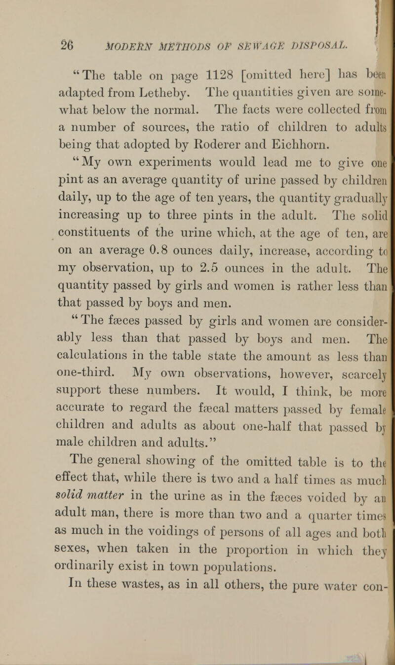 The table on page 1128 [omitted here] has been adapted from Letheby. The quantit ies given are some- what below the normal. The facts were collected from a number of sources, the ratio of children to adults being that adopted by Roderer and Eichhorn. My own experiments would lead me to give one pint as an average quantity of urine passed by chili Inn daily, up to the age of ten years, the quantity gradually increasing up to three pints in the adult. The solid constituents of the urine which, at the age of ten, are on an average 0.8 ounces daily, increase, according to my observation, up to 2.5 ounces in the adult. The quantity passed by girls and women is rather less than that passed by boys and men.  The faeces passed by girls and women are consider- ably less than that passed by boys and men. The calculations in the table state the amount as less than one-third. My own observations, however, scarcely support these numbers. It would, I think, be more accurate to regard the frecal matters passed by female children and adults as about one-half that passed by male children and adults. The general showing of the omitted table is to the effect that, while there is two and a half times as mucli solid matter in the urine as in the faeces voided by an adult man, there is more than two and a quarter times as much in the voidings of persons of all ages and botl sexes, when taken in the proportion in which thej ordinarily exist in town populations. In these wastes, as in all others, the pure water con-