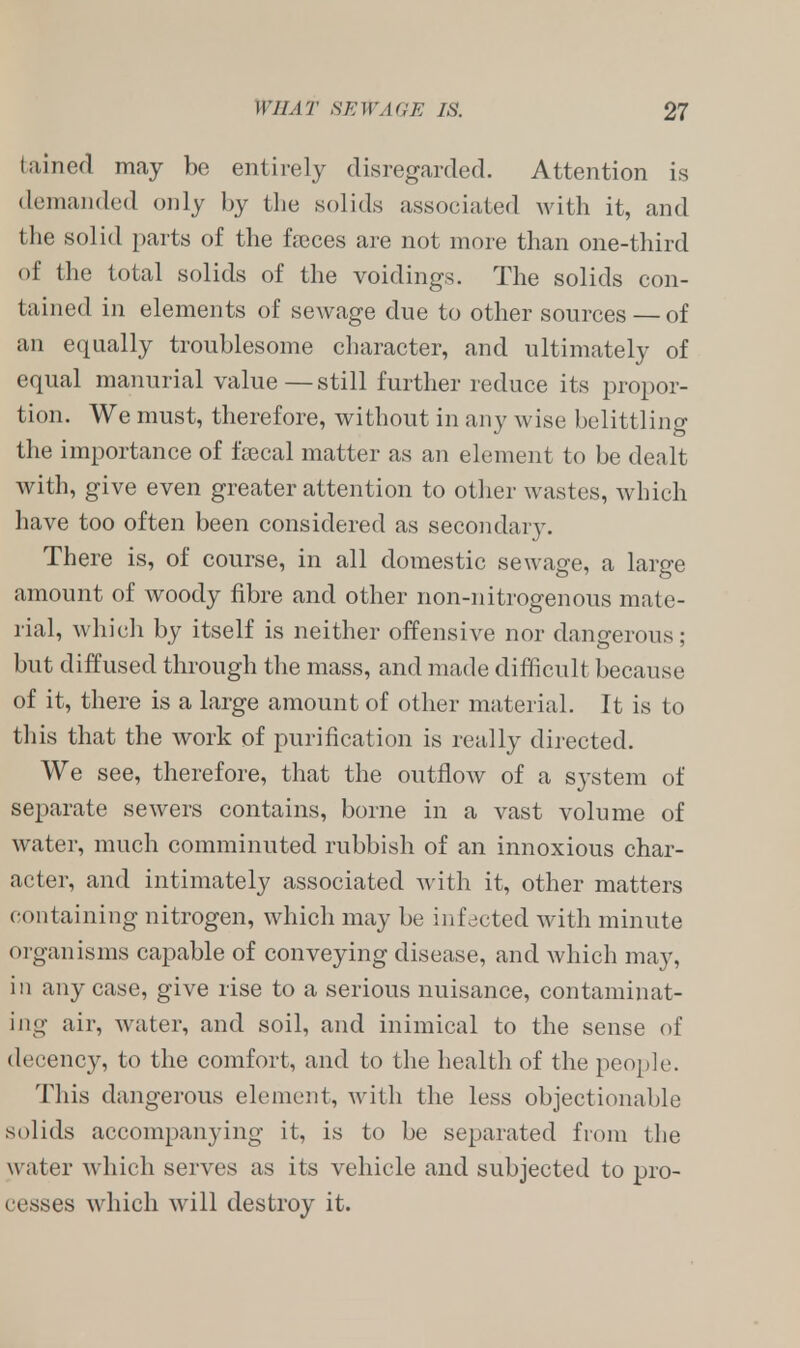 tained may bo entirely disregarded. Attention is demanded only by the solids associated with it, and the solid parts of the fseces are not more than one-third of the total solids of the voidings. The solids con- tained in elements of sewage due to other sources — of an equally troublesome character, and ultimately of equal manurial value—still further reduce its propor- tion. We must, therefore, without in any wise belittling the importance of fsecal matter as an element to be dealt with, give even greater attention to other wastes, which have too often been considered as secondary. There is, of course, in all domestic sewage, a large amount of woody fibre and other non-nitrogenous mate- rial, which by itself is neither offensive nor dangerous; but diffused through the mass, and made difficult because of it, there is a large amount of other material. It is to this that the work of purification is really directed. We see, therefore, that the outflow of a system of separate sewers contains, borne in a vast volume of water, much comminuted rubbish of an innoxious char- acter, and intimately associated with it, other matters containing nitrogen, which may be infected with minute organisms capable of conveying disease, and which may, in any case, give rise to a serious nuisance, contaminat- ing air, water, and soil, and inimical to the sense of decency, to the comfort, and to the health of the people. This dangerous element, with the less objectionable solids accompanying it, is to be separated from the water which serves as its vehicle and subjected to pro- cesses which will destroy it.