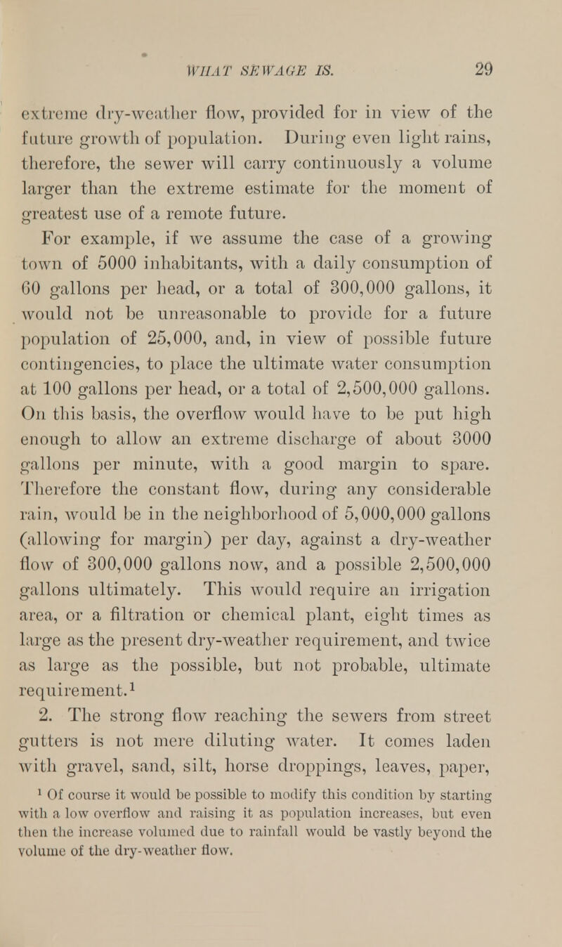 extreme dry-weather flow, provided for in view of the future growth of population. During even light rains, therefore, the sewer will carry continuously a volume larger than the extreme estimate for the moment of greatest use of a remote future. For example, if we assume the case of a growing town of 5000 inhabitants, with a daily consumption of GO gallons per head, or a total of 300,000 gallons, it would not be unreasonable to provide for a future population of 25,000, and, in view of possible future contingencies, to place the ultimate water consumption at 100 gallons per head, or a total of 2,500,000 gallons. On this basis, the overflow would have to be put high enough to allow an extreme discharge of about 3000 gallons per minute, with a good margin to spare. Therefore the constant flow, during any considerable rain, would be in the neighborhood of 5,000,000 gallons (allowing for margin) per day, against a dry-weather flow of 300,000 gallons now, and a possible 2,500,000 gallons ultimately. This would require an irrigation area, or a filtration or chemical plant, eight times as large as the present dry-weather requirement, and twice as large as the possible, but not probable, ultimate requirement.1 2. The strong flow reaching the sewers from street gutters is not mere diluting water. It comes laden with gravel, sand, silt, horse droppings, leaves, paper, 1 Of course it would be possible to modify this condition by starting with a low overflow and raising it as population increases, but even then the increase volumed due to rainfall would be vastly beyond the volume of the dry-weather tiow.