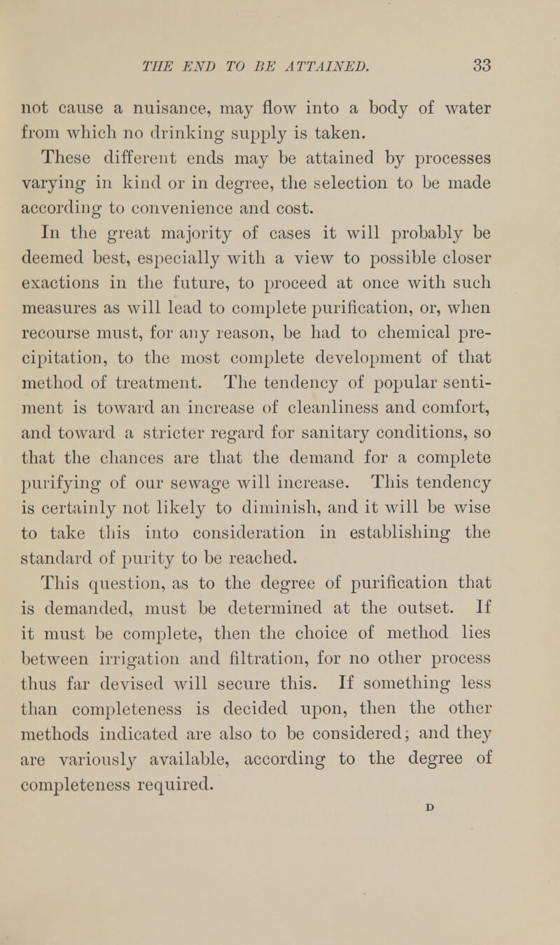 THE END TO BE ATTAINED. 38 not cause a nuisance, may flow into a body of water from which no drinking supply is taken. These different ends may be attained by processes varying in kind or in degree, the selection to be made according to convenience and cost. In the great majority of cases it will probably be deemed best, especially with a view to possible closer exactions in the future, to proceed at once with such measures as will lead to complete purification, or, when recourse must, for any reason, be had to chemical pre- cipitation, to the most complete development of that method of treatment. The tendency of popular senti- ment is toward an increase of cleanliness and comfort, and toward a stricter regard for sanitary conditions, so that the chances are that the demand for a complete purifying of our sewage will increase. This tendency is certainly not likely to diminish, and it will be wise to take this into consideration in establishing the standard of purity to be reached. This question, as to the degree of purification that is demanded, must be determined at the outset. If it must be complete, then the choice of method lies between irrigation and filtration, for no other process thus far devised will secure this. If something less than completeness is decided upon, then the other methods indicated are also to be considered; and they are variously available, according to the degree of completeness required. D