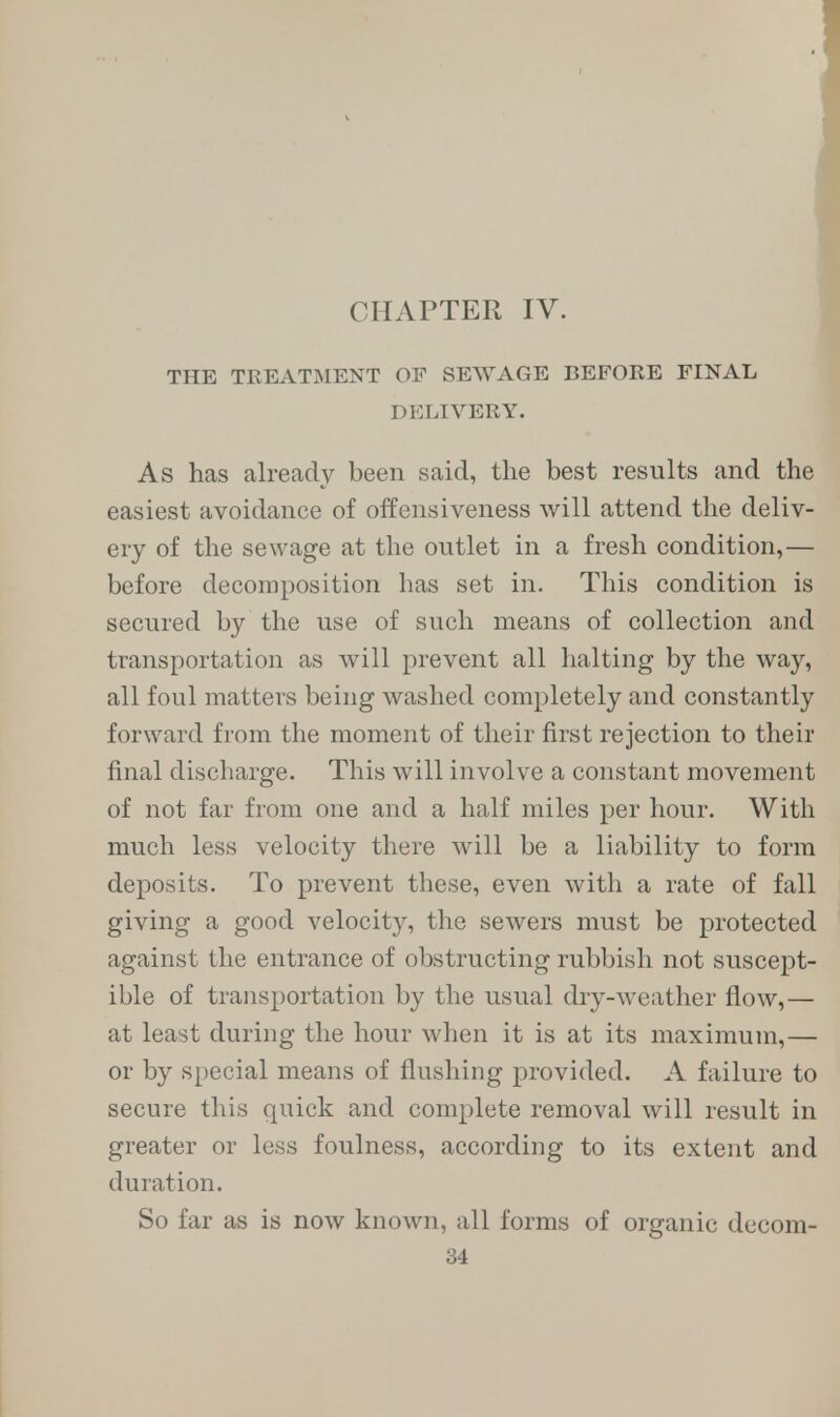 THE TREATMENT OF SEWAGE BEFORE FINAL DELIVERY. As has already been said, the best results and the easiest avoidance of offensiveness will attend the deliv- ery of the sewage at the outlet in a fresh condition,— before decomposition has set in. This condition is secured by the use of such means of collection and transportation as will prevent all halting by the way, all foul matters being washed completely and constantly forward from the moment of their first rejection to their final discharge. This will involve a constant movement of not far from one and a half miles per hour. With much less velocity there will be a liability to form deposits. To prevent these, even with a rate of fall giving a good velocity, the sewers must be protected against the entrance of obstructing rubbish not suscept- ible of transportation by the usual dry-weather flow,— at least during the hour when it is at its maximum,— or by special means of flushing provided. A failure to secure this quick and complete removal will result in greater or less foulness, according to its extent and duration. So far as is now known, all forms of organic dccom-