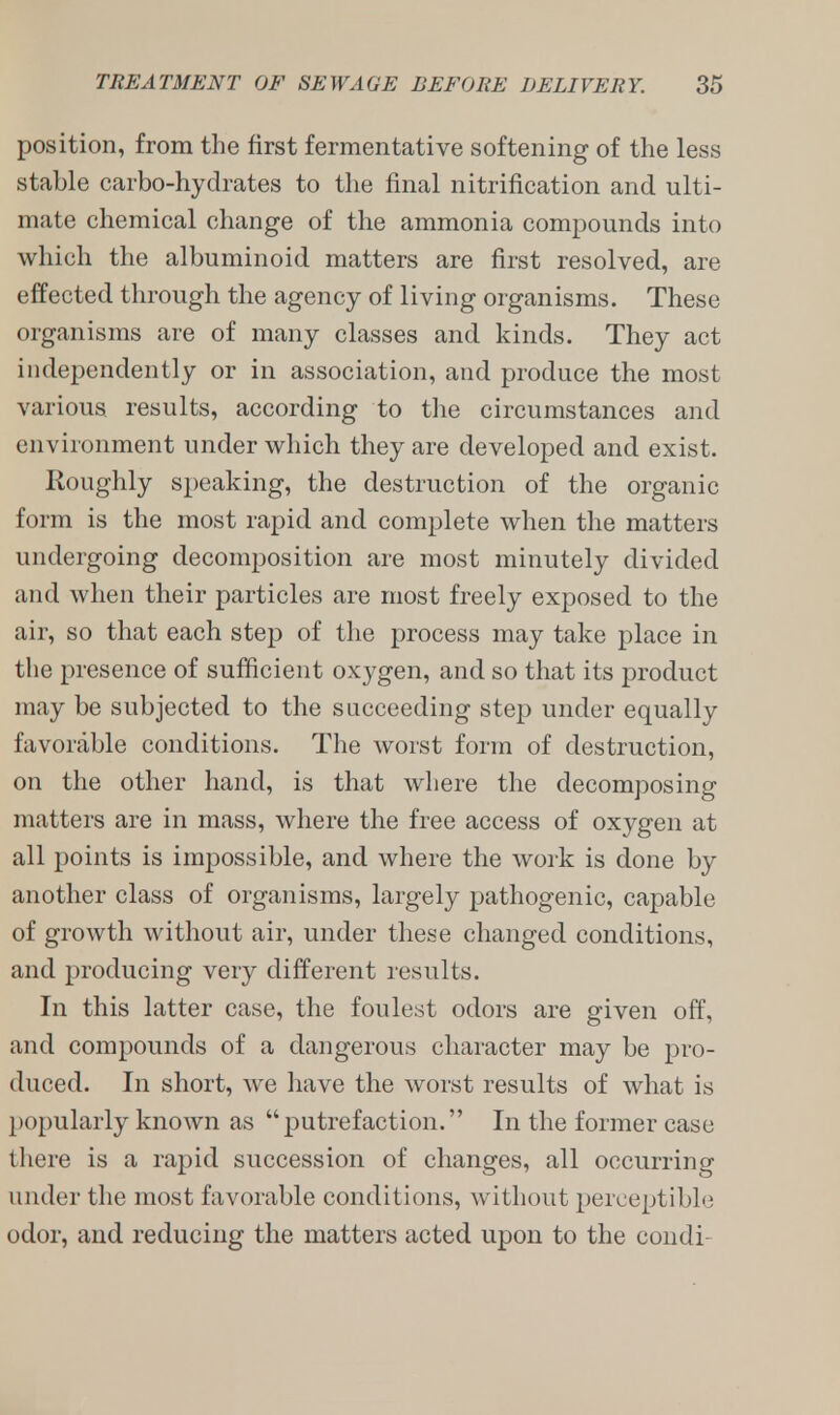 position, from the first fermentative softening of the less stable carbo-hydrates to the final nitrification and ulti- mate chemical change of the ammonia compounds into which the albuminoid matters are first resolved, are effected through the agency of living organisms. These organisms are of many classes and kinds. They act independently or in association, and produce the most various results, according to the circumstances and environment under which they are developed and exist. Roughly speaking, the destruction of the organic form is the most rapid and complete when the matters undergoing decomposition are most minutely divided and when their particles are most freely exposed to the air, so that each step of the process may take place in the presence of sufficient oxygen, and so that its product may be subjected to the succeeding step under equally favorable conditions. The worst form of destruction, on the other hand, is that where the decomposing matters are in mass, where the free access of oxygen at all points is impossible, and where the work is done by another class of organisms, largely pathogenic, capable of growth without air, under these changed conditions, and producing very different results. In this latter case, the foulest odors are given off, and compounds of a dangerous character may be pro- duced. In short, we have the worst results of what is popularly known as putrefaction. In the former case there is a rapid succession of changes, all occurring under the most favorable conditions, without perceptible odor, and reducing the matters acted upon to the condi-