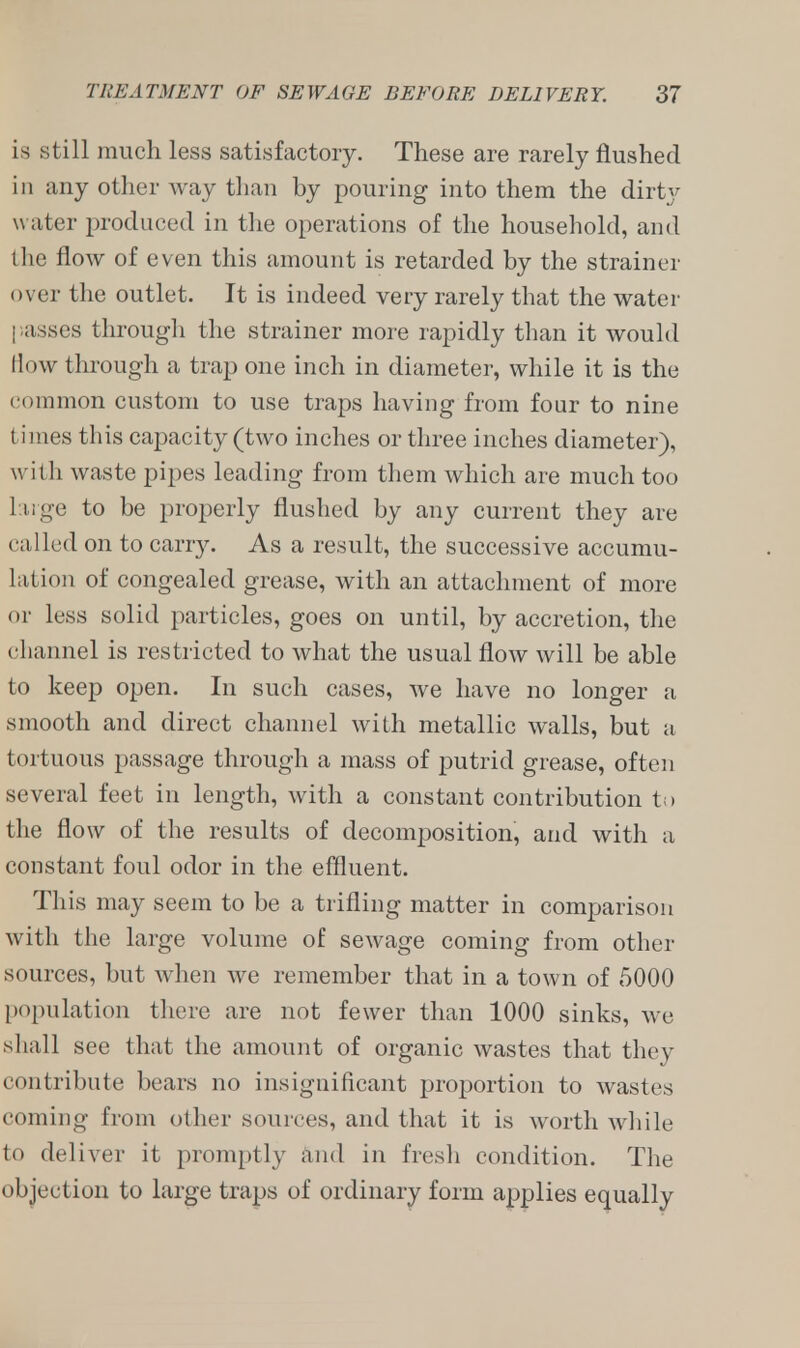 is still much less satisfactory. These are rarely flushed in any other way than by pouring into them the dirty water produced in the operations of the household, and the flow of even this amount is retarded by the strainer over the outlet. It is indeed very rarely that the water passes through the strainer more rapidly than it would How through a trap one inch in diameter, while it is the common custom to use traps having from four to nine l imes this capacity (two inches or three inches diameter), with waste pipes leading from them which are much too 1 11 ge to be properly flushed by any current they are called on to carry. As a result, the successive accumu- lation of congealed grease, with an attachment of more or less solid particles, goes on until, by accretion, the channel is restricted to what the usual flow will be able to keep open. In such cases, we have no longer a smooth and direct channel with metallic walls, but a tortuous passage through a mass of putrid grease, often several feet in length, with a constant contribution to the flow of the results of decomposition, and with a constant foul odor in the effluent. This may seem to be a trifling matter in comparison with the large volume of sewage coming from other sources, but when we remember that in a town of 5000 population there are not fewer than 1000 sinks, we shall see that the amount of organic wastes that they rontribute bears no insignificant proportion to wastes coming from oilier sources, and that it is worth while to deliver it promptly and in fresh condition. The objection to large traps of ordinary form applies equally