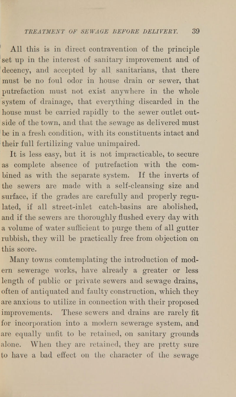 All this is in direct contravention of the principle set up in the interest of sanitary improvement and of decency, and accepted by all sanitarians, that there must be no foul odor in house drain or sewer, that putrefaction must not exist anywhere in the whole system of drainage, that everything discarded in the house must be carried rapidly to the sewer outlet out- side of the town, and that the sewage as delivered must be in a fresh condition, with its constituents intact and their full fertilizing value unimpaired. It is less easy, but it is not impracticable, to secure as complete absence of putrefaction with the com- bined as with the separate system. If the inverts of the sewers are made with a self-cleansing size and surface, if the grades are carefully and properly regu- lated, if all street-inlet catch-basins are abolished, and if the sewers are thoroughly flushed every day with a volume of water sufficient to purge them of all gutter rubbish, they will be practically free from objection on this score. Many towns comtemplating the introduction of mod- ern sewerage works, have already a greater or less length of public or private sewers and sewage drains, often of antiquated and faulty construction, which they are anxious to utilize in connection with their proposed improvements. These sewers and drains are rarely fit for incorporation into a modern sewerage system, and are equally unfit to be retained, on sanitary grounds alone. When they are retained, they are pretty sure to have a bad effect on the character of the sewage