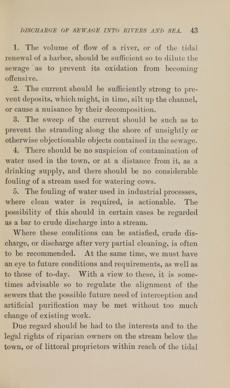 1. The volume of flow of a river, or of the tidal renewal of a harbor, should be sufficient so to dilute the sewage as to prevent its oxidation from becoming offensive. 2. The current should be sufficiently strong to pre- vent deposits, which might, in time, silt up the channel, or cause a nuisance by their decomposition. 3. The sweep of the current should be such as to prevent the stranding along the shore of unsightly or otherwise objectionable objects contained in the sewage. 4. There should be no suspicion of contamination of water used in the town, or at a distance from it, as a drinking supply, and there should be no considerable fouling of a stream used for watering cows. 5. The fouling of water used in industrial processes, where clean water is required, is actionable. The possibility of this should in certain cases be regarded as a bar to crude discharge into a stream. Where these conditions can be satisfied, crude dis- charge, or discharge after very partial cleaning, is often to be recommended. At the same time, we must have an eye to future conditions and requirements, as well as to those of to-day. With a view to these, it is some- times advisable so to regulate the alignment of the sewers that the possible future need of interception and artificial purification may be met without too much change of existing work. Due regard should be had to the interests and to the legal rights of riparian owners on the stream below the town, or of littoral proprietors within reach of the tidal