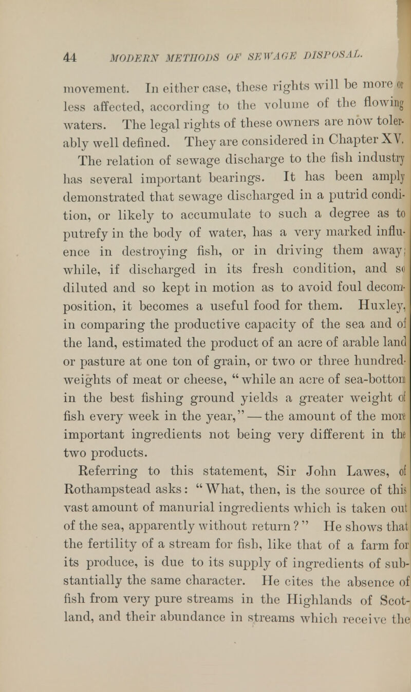 movement. In either ease, these rights will be : less affected, according to the volume of the flowing waters. The legal rights of these owners are now toler- ably well defined. They are considered in Chapter X V. The relation of sewage discharge to the fish industry has several important bearings. It has been amply demonstrated that sewage discharged in a putrid condi- tion, or likely to accumulate to such a degree as to putrefy in the body of water, has a very marked influ- ence in destroying fish, or in driving them away; while, if discharged in its fresh condition, and so diluted and so kept in motion as to avoid foul decom- position, it becomes a useful food for them. Huxley, in comparing the productive capacity of the sea and of the land, estimated the jDroduct of an acre of arable land or pasture at one ton of grain, or two or three hundred- weights of meat or cheese,  while an acre of sea-bottom in the best fishing ground yields a greater weight of fish every week in the year, — the amount of the more important ingredients not being very different in the two products. Referring to this statement, Sir John Lawes, of Rothampstead asks:  What, then, is the source of this vast amount of manurial ingredients which is taken out of the sea, apparently without return ?  He shows that the fertility of a stream for fish, like that of a farm for its produce, is due to its supply of ingredients of sub- stantially the same character. He cites the absence of fish from very pure streams in the Highlands of Scot- land, and their abundance in streams which receive the